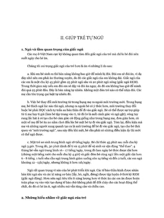 II. GIÚP TRẺ Tự NGỦ
1. Ngủ và tầm quan trọng của giấc ngủ
Các mẹ ở Việt Nam cực kỳ không quan tâm đến giấc ngủ của trẻ mà chỉ lo bé đói nên
suốt ngày cho bé ăn.
Chúng tôi coi trọng giấc ngủ của trẻ hon là ăn vì những lí do sau:
a. Khi em bé sinh ra thì bản năng không bao giờ để mình bị đói. Đói em sẽ đòi ăn, vì dạ
dày nhỏ nên em phải ăn thường xuyên, do đó các giấc ngủ của em không dài. Giấc ngủ của
các em là một chu kỳ 45 phút gồm 25 phút ngủ sâu và 20 phút ngủ nông (giấc ngủ REM).
Trong thòi gian này nếu em đói em sẽ dậy và đòi ăn ngay, do đó em không bao giờ để mình
đói quá 25 phút đâu. Đây là bản năng tự nhiên. Không một đứa trẻ nào có thể nhịn đói. Các
mẹ cần tôn trọng qui luật tự nhiên đó.
b. Việc bé thay đổi môi trường từ trong bụng mẹ ra ngoài môi trường mói. Trong bụng
mẹ, bé thích ngủ lúc nào thì ngủ, nhưng ra ngoài bé có ý thức hon, môi trường thay đổi
buộc bé phải HỌC cách tự trấn an bản thân để đi vào giấc ngủ. Bé có thể đưực sự trự giúp
từ ti mẹ hay ti giả (làm bé tập trung vào ti, từ đó lơ là mất cảnh giác và ngủ gật), vòng tay
rung lắc hát à oi tạo cho bé cảm giác cử động giống như trong bụng mẹ, đơn giản hơn, có
một số mẹ để bé ăn no nằm chơi đến lúc bé mệt bé tự đi vào giấc ngủ. Tóm lại, điều kiện mà
mẹ và những người xung quanh tạo ra là môi trường để bé đi vào giấc ngủ, tạo cho bé thói
quen và “môi trường ngủ”, sau này đến khi mệt, bé cần phải có những điều kiện ấy thì mới
có thể ngủ được.
c. Một trẻ sơ sinh trung bình ngủ 18 tiếng/ngày. Bé chỉ thức 45 phút sau mỗi chu kỳ
ngủ 3 giờ. Trong đó, 30 phút dành để ti và 15 phút để vệ sinh và vận động “thể thao”. 4
tháng bé vẫn ngủ trung bình 16 - 1 7 tiếng/ngày, trong đó ban ngày bé thức được dài hơn
(chừng một tiếng rưỡi cho mỗi chu kỳ 4 giờ) và giấc đêm bé cũng ngủ liền một giấc dài hơn
6 - 8 tiếng. 1 tuổi nhu cầu ngủ trung bình giảm xuống còn 14 tiếng và đến 2 tuổi, các em ngủ
khoảng 12 - I3h/ngày, nhưng không ít hơn nh/ngày.
Ngủ rất quan trọng vì não của bé phát triển khi ngủ. Các tế bào thần kinh được nhân
bản khi ngủ sâu và các kĩ năng cơ bản (lẫy, bò, ngồi, đứng) được tập luyện ở thòi kỳ REM
(giấc ngủ động). Hơn nữa ngủ tiêu tốn ít năng lượng hơn vì thức ăn các em ăn được hoàn
toàn phục vụ vào việc tạo dựng tế bào chứ không phải để đốt cháy cho các hoạt động thể
chất, do đó có bé ăn ít, ngủ nhiều mà vẫn tăng cân và chiều cao.
2. Những hiểu nhầm về giấc ngủ của trẻ
 