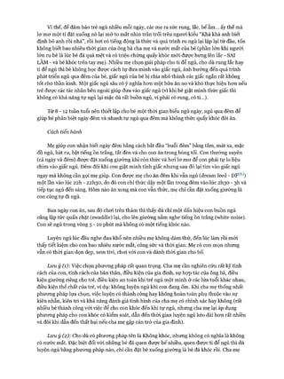 Vì thế, để đảm bảo trẻ ngủ nhiều mỗi ngày, các mẹ ra sức rung, lắc, bế ẵm... ấy thế mà
lơ mơ một tí đặt xuống nó lại mở to mắt nhìn trân trối trêu ngươi kiểu “Khà khà anh biết
định bỏ anh rồi nhá”, rồi hơi có tiếng động là thức và quá trình ru ngủ lại lập lại từ đầu, tốn
không biết bao nhiêu thời gian của ông bà cha mẹ và nước mắt của bé (phần lớn khi người
lớn ru bé là lúc bé đã quá mệt và có triệu chứng quấy khóc mói được bưng lên lắc - SAI
LÂM - và bé khóc trên tay mẹ). Nhiều mẹ chọn giải pháp cho ti để ngủ, cho dù rung lắc hay
ti để ngủ thì bé không học được cách tự đưa mình vào giấc ngủ, ảnh hưởng đến quá trình
phát triển ngủ qua đêm của bé, giấc ngủ của bé bị chia nhỏ thành các giấc ngắn rất không
tốt cho thần kinh. Một giấc ngủ sâu có ý nghĩa hơn một bữa ăn no và khó thực hiện hơn nếu
trẻ được các tác nhân bên ngoài giúp đưa vào giấc ngủ (vi khi bé giật mình thức giấc thì
không có khả năng tự ngủ lại mặc dù rất buồn ngủ, vì phải có rung, có ti...).
Từ 8 - 1 2 tuần tuổi nên thiết lập cho bé một thời gian biểu ngủ ngày, ngủ qua đêm để
giúp bé phân biệt ngày đêm và nhanh tự ngủ qua đêm mà không thức quấy khóc đòi ăn.
Cách tiến hành
Mẹ giúp con nhận biết ngày đêm bằng cách bắt đầu “buổi đêm” bằng tắm, mát xa, mặc
đồ ngủ, hát ru, bật tiếng ồn trắng, tắt đèn và cho con ăn trong bóng tối. Con thường xuyên
(cả ngày và đêm) được đặt xuống giường khi còn thức và hoi lơ mơ để con phải tự lo liệu
chìm vào giấc ngủ. Đêm đôi khi con giật mình tỉnh giấc nhưng sau đó lại tìm vào giấc ngủ
ngay mà không cần gọi mẹ giúp. Con được mẹ cho ăn đêm khi vẫn ngủ (dream feed - DF(6))
một lần vào lúc 22h - 22I130, do đó con chỉ thức dậy một lần trong đêm vào lúc 2I130 - 3h và
tiếp tục ngủ đến sáng. Hôm nào ăn xong mà con vẫn thức, mẹ chỉ cần đặt xuống giường là
con cũng tự đi ngủ.
Ban ngày con ăn, sau đó chơi trên thảm thì thấy dù chỉ một dấu hiệu con buồn ngủ
cũng lập tức quấn chặt (swaddle) lại, cho lên giường nằm nghe tiếng ồn trắng (white noise).
Con sẽ ngủ trong vòng 5 - 1 0 phút mà không có một tiếng khóc nào.
Luyện ngủ lúc đầu nghe đau khổ nên nhiều mẹ không dám thử, đến lúc làm rồi mói
thấy tiết kiệm cho con bao nhiêu nước mắt, công sức và thòi gian. Mẹ có con mọn nhưng
vẫn có thòi gian dọn dẹp, xem tivi, chơi vói con và dành thời gian cho bố.
Lưu ý (1): Việc chọn phương pháp rất quan trọng. Cha mẹ cần nghiên cứu rất kỹ tính
cách của con, tính cách của bản thân, điều kiện của gia đình, sự họp tác của ông bà, điều
kiện giường riêng cho trẻ, điều kiện an toàn khi trẻ ngủ một mình ở các lứa tuổi khác nhau,
điều kiện thể chất của trẻ, ví dụ: không luyện ngủ khi con đang ốm. Khi cha mẹ thống nhất
phương pháp lựa chọn, việc luyện có thành công hay không hoàn toàn phụ thuộc vào sự
kiên nhẫn, kiên trì và khả năng đánh giá tình hình của cha mẹ có chính xác hay không (rất
nhiều bé thành công với việc để cho con khóc đến khi tự ngủ, nhưng cha mẹ lại áp dụng
phương pháp cho con khóc có kiểm soát, dẫn đến thòi gian luyện ngủ kéo dài hơn rất nhiều
và đôi khi dẫn đến thất bại nếu cha mẹ gặp cản trở của gia đình).
Lưu ý (2): Cho dù có phương pháp tên là Không khóc, nhưng không có nghĩa là không
có nước mắt. Đặc biệt đối với những bé đã quen được bế nhiều, quen được ti để ngủ thì dù
luyện ngủ bằng phương pháp nào, chỉ cần đặt bé xuống giường là bé đã khóc rồi. Cha mẹ
 