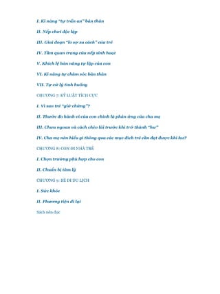 I. K ĩ năng “tự trấn a n ”bản thăn
II. N ếp choi, độc lập
III. Giai đoạn “lo s ự xa cách”của trẻ
IV. Tầm quan trọng của nếp sinh hoạt
V. K hích lệ bản năng tự lập của con
VI. K ĩ năng tự chăm sóc bản thàn
VII. T ự x ử lý tình huống
CHƯƠNG 7: KỶ LUẬT TÍCH c ự c
I. Vĩ sao trẻ “gi& ch ứ n g ”?
II. Thư&c đo hành vi của con chính là p h ả n ứ n g của cha m ẹ
III. C hưa ngoan và cách chèo lái trư& c kh i tr& thành “h ư ”
IV. Cha m ẹ nên hiểu gì thông qua các m ục đích trẻ cần đ ạ t đư ự c khỉ hư?
CHƯƠNG 8: CON ĐI NHÀ TRẺ
I. Chọn trư ờ n g p h ù h ọ p cho con
II. Chuẩn bị tâm lý
CHƯƠNG 9: BÉ ĐI DU LỊCH
I. S ứ c khỏe
II. P h ư o n g tiện đì lại
Sách nên đọc
 