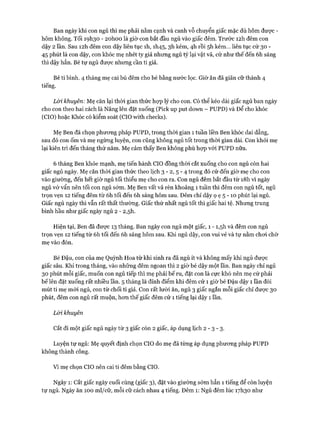 Ban ngày khi con ngủ thì mẹ phải nằm cạnh và canh vỗ chuyển giấc mặc dù hôm đưực -
hôm không. Tối 191130 - 2ohoo là giờ con bắt đầu ngủ vào giấc đêm. Trước I2h đêm con
dậy 2 lần. Sau I2h đêm con dậy liên tục ìh, 1I145, 3h kém, 4h rồi 5h kém... liên tục cứ 30 -
45 phút là con dậy, con khóc mẹ nhét ty giả nhưng ngủ tý lại vật vã, cứ như thế đến 6h sáng
thì dậy hẳn. Bé tự ngủ được nhưng cần ti giả.
Bé ti bình. 4 tháng mẹ cai bú đêm cho bé bằng nước lọc. Giờ ăn đã giãn cữ thành 4
tiếng.
Lòi khuyên: Mẹ căn lại thòi gian thức họp lý cho con. Có thể kéo dài giấc ngủ ban ngày
cho con theo hai cách là Nâng lên đặt xuống (Pick up put down - PUPD) và Để cho khóc
(CIO) hoặc Khóc có kiểm soát (CIO with checks).
Mẹ Ben đã chọn phưong pháp PUPD, trong thòi gian 1 tuần liền Ben khóc dai dẳng,
sau đó con ốm và mẹ ngừng luyện, con cũng không ngủ tốt trong thòi gian dài. Con khỏi mẹ
lại kiên trì đến tháng thứ năm. Mẹ cảm thấy Ben không phù họp vói PUPD nữa.
6 tháng Ben khỏe mạnh, mẹ tiến hành CIO đồng thòi cắt xuống cho con ngủ còn hai
giấc ngủ ngày. Mẹ căn thòi gian thức theo lịch 3 - 2, 5 - 4 trong đó cứ đến giờ mẹ cho con
vào giường, đến hết giờ ngủ tối thiểu mẹ cho con ra. Con ngủ đêm bắt đầu từ i8h vì ngày
ngủ vớ vẩn nên tối con ngủ sớm. Mẹ Ben vất vả rèn khoảng 1 tuần thì đêm con ngủ tốt, ngủ
trọn vẹn 12 tiếng đêm từ 6h tối đến 6h sáng hôm sau. Đêm chỉ dậy ọ ẹ 5 - 10 phút lại ngủ.
Giấc ngủ ngày thì vẫn rất thất thường. Giấc thứ nhất ngủ tốt thì giấc hai tệ. Nhưng trung
bình hầu như giấc ngày ngủ 2 - 2,5h.
Hiện tại, Ben đã được 13 tháng. Ban ngày con ngủ một giấc, 1 - I,5h và đêm con ngủ
trọn vẹn 12 tiếng từ 6h tối đến 6h sáng hôm sau. Khi ngủ dậy, con vui vẻ và tự nằm choi chờ
mẹ vào đón.
Bé Đậu, con của mẹ Quỳnh Hoa từ khi sinh ra đã ngủ ít và không mấy khi ngủ được
giấc sâu. Khi trong tháng, vào những đêm ngoan thì 2 giờ bé dậy một lần. Ban ngày chỉ ngủ
30 phút mỗi giấc, muốn con ngủ tiếp thì mẹ phải bế ru, đặt con là cực khó nên mẹ cứ phải
bế lên đặt xuống rất nhiều lần. 5 tháng là đỉnh điểm khi đêm cứ 1 giờ bé Đậu dậy 1 lần đòi
mút ti mẹ m ói ngủ, con từ chối ti giả. Con rất lười ăn, ngủ 3 giấc ngắn mỗi giấc chỉ đưực 30
phút, đêm con ngủ rất muộn, hon thế giấc đêm cứ 1 tiếng lại dậy 1 lần.
Lòi khuyên
Cắt đi một giấc ngủ ngày từ 3 giấc còn 2 giấc, áp dụng lịch 2 - 3 - 3 .
Luyện tự ngủ: Mẹ quyết định chọn CIO do mẹ đã từng áp dụng phưong pháp PUPD
không thành công.
Vì mẹ chọn CIO nên cai ti đêm bằng CIO.
Ngày 1: Cắt giấc ngày cuối cùng (giấc 3), đặt vào giường sóm hẳn 1 tiếng để còn luyện
tự ngủ. Ngày ăn 100 ml/cữ, mỗi cữ cách nhau 4 tiếng. Đêm 1: Ngủ đêm lúc 17I130 như
 