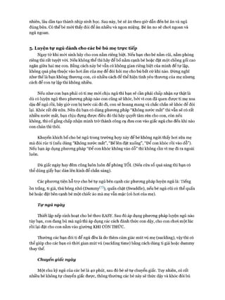 nhiên, lâu dần tạo thành nhịp sinh học. Sau này, bé sẽ ăn theo giờ dẫn đến bé ăn và ngủ
đúng bữa. Có thế bé mói thấy đói để ăn nhiều và ngon miệng. Bé ăn no sẽ choi ngoan và
ngủ ngoan.
5. Luyện tự ngủ dành cho các bé bú mẹ trực tiếp
Ngay từ khi mói sinh hãy cho con nằm riêng biệt. Nếu bạn cho bé nằm cũi, nằm phòng
riêng thì rất tuyệt vòi. Nếu không thể thì hãy để bố nằm cạnh bé hoặc đặt một chồng gối cao
ngăn giữa hai mẹ con. Bằng cách này bé vẫn có không gian riêng biệt của mình để tự lập,
không quá phụ thuộc vào hoi ấm của mẹ để đòi hỏi mẹ cho bú bất cứ khi nào. Đừng nghĩ
như thế là bạn không thưong con, có nhiều cách để thể hiện tình yêu thưcmg của mẹ nhưng
cách để con tự lập thì không nhiều.
Nếu như con bạn phải có ti mẹ mói chịu ngủ thì bạn sẽ cần phải chấp nhận sự thật là
dù có luyện ngủ theo phưong pháp nào con cũng sẽ khóc, bởi vì con đã quen được ti mẹ xoa
dịu để ngủ rồi, bây giờ con bị tước cái đó đi, con sẽ hoang mang và chắc chắn sẽ khóc để đòi
lại. Khóc rất dữ nữa. Nên dù bạn có dùng phưong pháp “Không nước mắt” thì vẫn sẽ có rất
nhiều nước mắt, bạn chịu đựng được điều đó thì hãy quyết tâm rèn cho con, còn nếu
không, thì cố gắng chấp nhận mình trở thành công cụ đưa con vào giấc ngủ cho đến khi nào
con chán thì thôi.
Khuyến khích bố cho bé ngủ trong trường họp này để bé không ngửi thấy hoi sữa mẹ
mà đòi rúc ti (nếu dùng “Không nước mắt”, “Bế lên đặt xuống”, “Để con khóc rồi vào dỗ”).
Nếu bạn áp dụng phưong pháp “Đê’ con khóc không vào dỗ” thì không cần vì mẹ đi ra ngoài
luôn.
Dù giấc ngày hay đêm cũng luôn luôn để phồng Tối. (Nếu cửa sổ quá sáng thì bạn có
thể dùng giấy bạc dán lên kính để chắn sáng).
Các phưong tiện hỗ trự cho bé tự ngủ bên cạnh các phưong pháp luyện ngủ là: Tiếng
Ồn trắng, ti giả, thú bông nhỏ (Dummy^^), quấn chặt (Swaddle), nếu bé ngủ cũi có thể quấn
bé hoặc đặt bên cạnh bé một chiếc áo mà mẹ vẫn mặc (có hoi của mẹ).
Tự ngủ ngày
Thiết lập nếp sinh hoạt cho bé theo EASY. Sau đó áp dụng phương pháp luyện ngủ nào
tùy bạn, con đang bú mà ngủ thì áp dụng các cách đánh thức con dậy, cho con choi một lúc
rồi lại đặt cho con nằm vào giường KHI CÒN THỨC.
Thường các bạn đòi ti để ngủ đều là do thèm cảm giác mút vú mẹ (suckling), vậy thì có
thể giúp cho các bạn có thòi gian mút vú (suckling time) bằng cách dùng ti giả hoặc dummy
thay thế.
Chuyển giấc ngày
Một chu kỳ ngủ của các bé là 40 phút, sau đó bé sẽ tự chuyển giấc. Tuy nhiên, có rất
nhiều bé không tự chuyển giấc được, thông thường các bé này sẽ thức dậy và khóc đòi bú
 