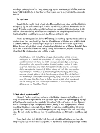 mẹ để ngủ lại hoặc phải bế ru. Trong trường họp này thì một là căn giờ để vỗ bé, hai là sử
dụng PUPD hoặc CIO, ba là chịu thua bé. Chuyển giấc ngày là một bài toán khó và mẹ cần
kiên trì.
Tự ngủ đêm
Bạn có thể cho con bú rồi để bé ngủ luôn. Nhưng chỉ cho con bú no một lần rồi đặt con
xuống ngay lập tức. Nếu con tỉnh giấc và khóc, hãy sử dụng ti giả hoặc dummy cho con rồi
sau đó để con tự ngủ theo phưong pháp luyện ngủ mà bạn chọn. Giấc đêm thường là giấc
bé khóc rất dữ và dai dẳng, vì thế bạn nên căn giờ cho con vào giường sớm hon lịch sinh
hoạt thường lệ để con không bị quá mệt dẫn đến ngủ không yên giấc.
Nếu bé dậy khóc giữa đêm, TUYỆT Đ ối không nên can thiệp ngay lập tức mà chờ từ 5 -
10 phút, trong thòi gian chờ đó hãy dựa vào tiếng khóc của bé để đoán xem bé khóc vì đói,
vì ướt bỉm, vì không thể tự chuyển giấc đưực hay vì thói quen muốn đưực ngậm vú mẹ.
Thông thường, nếu các bé đã có một nếp sinh hoạt nhất định, mẹ sẽ dễ dàng đoán biết được
đó có phải là thòi điểm cần cho con bú hay không. Nếu như bé đói, hãy cho bé bú trong
bóng tối rồi đặt bé nằm xuống luôn và để bé tự ngủ.
Bạn Tiểu Long sinh thiếu tháng nên quá trình nuôi bạn khổsở hon con
nhà ngưừi ta vì bạn từ hồi mói sinh đã rất khó ngủ, bạn có giai đoạn khó
ngủ tói mức mói 1,5 tháng mà từ 8h sáng đến 22h đêm bạn không ngủ,
đêm ngủ bạn trằn trọc mãi, mắt bạn đen thui, mẹ bạn cho bạn đi khám
khắp noi, bác sĩ nào cũng phán thiếu calci nhung bổ sung thì không cải
thiện. Mẹ luyện cho bạn ngủ rất khổs& nhung vói tinh thần thép, mẹ bạn
chịu đựng nghe bạn khóc 2 - 3 tiếng là chuyện thưòng ngày. Cuối cùng,
bạn ngủ cũng đã tốt hon, i8h là bạn lên giưòng đi ngủ đêm, cứ thếduy trì
cho đến khi bạn 12 tháng thì ìọh lên gỉưòng, iọh30 bạn đánh một giấc tói
sảng hôm sau. Một điểm lun ý là do bạn tỉ mẹ trực tiếp nên trong đêm có
hai lần bạn dậy đòi ti và với mẹ bạn như thếđã là thành công lắm rồi.
(Chia sẻ của mẹ Thuc Thao Phan)
6. Ngủ gì m à ngủ sớm thế?
Elizabeth Pantley, người tạo ra phưong pháp No Cry - dạy ngủ không khóc có nói
rằng: con cần được đi ngủ sớm con mói ngủ được ngon. Nên nhớ, ở phưong pháp dạy ngủ
không khóc, cha mẹ đặt ra cho con chuẩn “Cửa sổ ngủ” (Sleep Window) - là thòi điểm con
mệt và sẵn sàng để tự ngủ, không bị thức lâu quá, không bị hoạt động mạnh quá dẫn đến
tăng động thì đặt con xuống ngủ, dù con đã biết tự ngủ cũng vẫn khóc rất lâu. Bởi khi trẻ
quá mệt, quá thiếu ngủ, con sẽ chuyển sang trạng thái tăng động do thần kinh căng thẳng,
và do đó, buổi tối cha mẹ thấy con choi rất nhiệt tình nhưng sau đó trằn trọc mãi không ngủ
nôi.
Trong đa số trẻ sơ sinh, hệ thần kinh được mặc định khi ra khỏi bụng mẹ theo bản
năng động vật: ngủ khi mặt tròi lặn (6 giờ tối) và dậy khi mặt trời mọc (6 giờ sáng). Thế tức
 