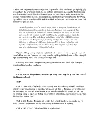 là trẻ sơ sinh được mặc định cho đi ngủ từ 6 - 7 giờ chiều. Theo Pantley thì giờ ngủ này giúp
trẻ ngủ được lâu hơn và êm đềm hơn. Khi trẻ thức giấc sau một giấc ngủ đủ thì sẽ sẵn sàng
hơn về mặt thần kinh để đón nhận thử thách mói. Bà cũng đưa ra nhiều ví dụ các mẹ đặt
con ngủ ở các giờ khác nhau mà con cũng không ngủ lâu hơn giờ chúng thường dậy. Đồng
thời, những trường họp cho ngủ lúc 22h đêm thì rất khó ngủ mà cho con ngủ lúc 20h trẻ lại
dễ chìm vào giấc ngủ hơn.
“Tôi hiểu các bạn có thểđi làm về muộn và tối là thòi gian duy nhất bạn có
thểchoi v&ỉ con, rằng bạn cần có thòi gian được gần con, nhưng việc bạn
cho con ngủ muộn sẽ làm con mệt mỏi và con sẽ chả còn hứng thú để choi
v&i bạn. Bới khỉ con mệtphờ thì con không thểnào vào giấc ngủ ngon. Do
đó con trằn trọc, khố ngủ - kểcả ngủ rồi vẫn có thểdậy, và khỉ l&n tưởng
con ngủ dễ hon, đừng mơ mộng! Nhưng nếu bạn đặt con ngủ sớm hon
(khoảng yh tối), con sẽ có khoảng thời gian để tự trấn an chấp nhận giấc
ngủ tốt hon (do ít mệt hon), và do đó ít dậy đêm và giảm việc thức dậy
quá sớm vào hôm sau.” (Elizabeth Pantley)
Ngủ sớm không những có lợi cho mẹ (có thêm thòi gian buổi tối) mà quan trọng là tốt
cho sức khỏe của con. Con được tôn trọng nhu cầu, nghỉ ngơi khi thấy mệt và đảm bảo nghỉ
ngơi có chất lượng, đấy là lí do tại sao phải đi ngủ sớm.
Có những bé do hoàn cảnh gia đình quen ngủ muộn hơn, sau thành nếp, nhưng đó
hoàn toàn là sự lựa chọn từ cha mẹ.
HỎI:
Chị 0*1 con em đi ngủ lúc 2oh nhưng 5h sáng bé đã dậy rồi ạ, làm thế nào để
bé dậy muộn hưn?
ĐÁP:
Cách 1: Đánh thức để ngủ tiếp - Wake to Sleep. Tức là đặt chuông đồng hồ khoảng 30
phút trước giờ bình thường bé hay dậy, vuốt má, sờ tai, thấy bé đang ngủ say tự nhiên thở
dài phượt một cái hoặc trở mình là được. Cách này để di chuyển chu kỳ ngủ của bé. Tiếp
tục liên tiếp trong ba ngày, sau đó tiếp tục sớm lên 30 phút những ngày sau đến bao giờ bạn
ý không thức nữa thì thôi.
Cách 2: Chờ đến thời điềm gần giờ bé dậy, thấy bé có triệu chứng muốn dậy, mẹ vỗ
mông (vai) 20 - 30 phút cho em ngủ sang chu kỳ mói thì mẹ mói đi ngủ tiếp.
Cách 3: CRYIT OUT. Chỉ ba hôm là bé sẽ ngủ lâu hơn!
 