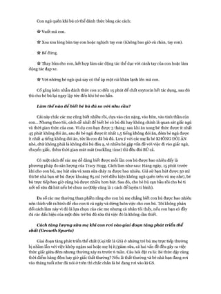 Con ngủ quên khi bú có thể đánh thức bằng các cách:
ic Vuốt má con.
Xoa xoa lòng bàn tay con hoặc nghịch tay con (Không bao giờ cù chân, tay con).
Vv Bế đứng.
Thay bỉm cho con, kết họp làm các động tác thể dục vói cánh tay của con hoặc làm
động tác đạp xe.
V* Vói những bé ngủ quá say có thể áp một cái khăn lạnh lên má con.
CỐgắng kiên nhẫn đánh thức con 10 đến 15 phút để chất oxytocin hết tác dụng, sau đó
thì cho bé bú lại ngay lập tức đến khi bé no hẳn.
Làm th ế nào đê biết bé bú đủ so vói. nhu cầu?
Cái này chắc các mẹ cũng biết nhiều rồi, dựa vào cân nặng, vào bỉm, vào tinh thần của
con... Nhưng theo tôi, cách dễ nhất để biết bé có bú đủ hay không chính là quan sát giấc ngủ
và thòi gian thức của con. Ví dụ con bạn đưực 3 tháng: sau khi ăn xong bé thức được ít nhất
45 phút không đòi ăn, sau đó bé ngủ được ít nhất 1,5 tiếng không đòi ăn, đêm bé ngủ được
ít nhất 4 tiếng không đòi ăn, tức là con đã bú đủ. Lưu ý vói các mẹ là bé KHÔNG ĐÒI ĂN
nhé, chứ không phải là không đòi bú đâu ạ, vì nhiều bé gặp vấn đề vói việc đi vào giấc ngủ,
chuyển giấc, thêm thòi gian mút mát (suckling time) thì đều đòi BÚ cả.
Có một cách để các mẹ dễ dàng biết được mỗi lần con bú đưực bao nhiêu đấy là
phưong pháp đo sản lưựng của Tracy Hogg. Cách làm như sau: Hàng ngày, 15 phút trước
khi cho con bú, mẹ hút sữa và xem sữa chảy ra đưực bao nhiêu. Giả sử bạn hút đưực 50 ml
thì bé nhà bạn sẽ bú đưực khoảng 85 ml (vói điều kiện không ngủ quên trên vú mẹ nhé), bé
bú trực tiếp bao giờ cũng bú đưực nhiều hon hút. Sau đó, cho bé bú cạn bầu rồi cho bé ti
nốt số sữa đã hút nếu bé chưa no (Đây cũng là 1 cách để luyện ti bình).
Đa số các mẹ thường than phiền rằng cho con bú mẹ chẳng biết con bú đưực bao nhiêu
nên thích vắt ra bình để cho con ti cả ngày và dừng luôn việc cho con bú. Tôi không phản
đối cách làm này vì đó là lựa chọn của các mẹ nhưng cá nhân tôi thấy, nếu con bạn có đầy
đủ các dấu hiệu của một đứa trẻ bú đủ sữa thì việc đó là không cần thiết.
Cách tăng licọmg sữa mẹ khi con roì. vào giai đoạn tăng phát triển thể
chất (Groivth Spurts)
Giai đoạn tăng phát triển thể chất (Gọi tắt là GS) ở những trẻ bú mẹ trực tiếp thường
bị nhầm lẫn với việc khóp ngậm sai hoặc mẹ bị ít/giảm sữa, cả hai vấn đề đều gây ra việc
thức giấc giữa đêm nhưng thường xảy ra trước 6 tuần. Câu hỏi đặt ra là: Bé thức dậy cùng
thòi điểm hàng đêm hay giờ giấc thất thường? Nếu là thất thường và bé nhà bạn đang roi
vào tháng tuổi như đã nói ở trên thì chắc chắn là bé đang roi vào kì GS.
 