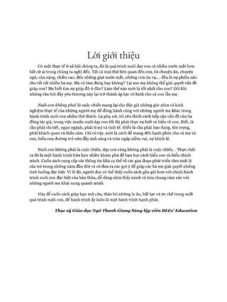 Lời giới thiệu
Có một thực tế ở xã hội chúng ta, đó là quá trình nuôi dạy con có nhiều nước mắt hon
bất cứ ai trong chúng ta nghĩ đến. Tất cả mọi thứ liên quan đến con, từ chuyện ăn, chuyện
ngủ, cân nặng, chiều cao, đến những giọt nước mắt, những con ăn vạ,... đều là sự phiền não
cho rất rất nhiều bà mẹ. Mẹ có làm đúng hay không? Tại sao mẹ không thể giải quyết vấn đề
giúp con? Mẹ biết tìm sự giúp đỡ ở đâu? Làm thế nào mói là tốt nhất cho con? Đôi khi
những câu hỏi đầy yêu thưong này lại trở thành áp lực vô hình cho cả con lẫn mẹ.
Nuôi con không phải là cuộc chiến mang lại cho độc giả những góc nhìn và kinh
nghiệm thực tế của những người mẹ để đồng hành cùng vói những người mẹ khác trong
hành trình nuôi con nhiều thử thách. Là phụ nữ, tôi yêu thích cách tiếp cận vấn đề của ba
đồng tác giả, trong việc muốn nuôi dạy con tốt thì phải thực sự biết và hiểu về con. Biết, là
cần phải chi tiết, ngọn ngành, phải tỉ mỉ và tinh tế. Hiểu là cần phải bao dung, tôn trọng,
phải khách quan và thấu cảm. Chỉ có vậy, mói là cách để mang đến hạnh phúc cho cả mẹ và
con, biến con đường trở nên đầy ánh sáng và tràn ngập niềm vui, sự khích lệ.
Nuôi con không phải là cuộc chiến, dạy con cũng không phải là cuộc chiến... Thực chất
ra đó là một hành trình hứa hẹn nhiều khám phá để bạn học cách hiểu con và hiểu chính
mình. Cuốn sách cung cấp các thông tin khá cụ thể về các giai đoạn phát triển tâm sinh lý
của trẻ trong những năm đầu đòi và có đưa ra các gợi ý để giúp các bà mẹ giải quyết những
tình huống đặc biệt. Vì lẽ đó, người đọc có thể thấy cuốn sách gần gũi hon vói chính hành
trình nuôi con đặc biệt của bản thân, dễ dàng nhìn thấy mình và hòa chung cảm xúc vói
những người mẹ khác xung quanh mình.
Hãy để cuốn sách giúp bạn mở cửa, tháo bỏ những lo ấu, bất lực và ức chế trong suốt
quá trình nuôi con, để hành trình ấy luôn là một hành trình hạnh phúc.
Thạc sỹ Giáo dục Ngô Thanh Giang Sáng lập viên BEEs’Education
 