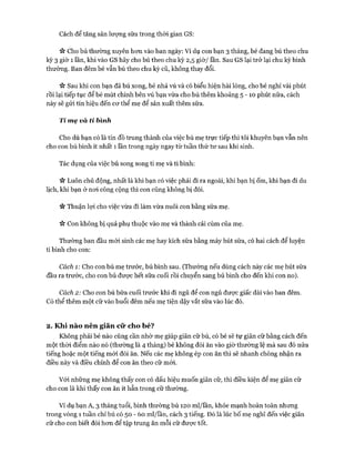 Cách để tăng sản lượng sữa trong thòi gian GS:
>v Cho bú thường xuyên hon vào ban ngày: Ví dụ con bạn 3 tháng, bé đang bú theo chu
kỳ 3 giờ 1 lần, khi vào GS hãy cho bú theo chu kỳ 2,5 giờ/ lần. Sau GS lại trở lại chu kỳ bình
thường. Ban đêm bé vẫn bú theo chu kỳ cũ, không thay đổi.
Sau khi con bạn đã bú xong, bé nhả vú và có biểu hiện hài lòng, cho bé nghỉ vài phút
rồi lại tiếp tục để bé mút chính bên vú bạn vừa cho bú thêm khoảng 5 - 1 0 phút nữa, cách
này sẽ gửi tín hiệu đến cơ thể mẹ để sản xuất thêm sữa.
Ti mẹ và ti bình
Cho dù bạn có là tín đồ trung thành của việc bú mẹ trực tiếp thì tôi khuyên bạn vẫn nên
cho con bú bình ít nhất 1 lần trong ngày ngay từ tuần thứ tư sau khi sinh.
Tác dụng của việc bú song song ti mẹ và ti bình:
ic Luôn chủ động, nhất là khi bạn có việc phải đi ra ngoài, khi bạn bị ốm, khi bạn đi du
lịch, khi bạn ở noi công cộng thì con cũng không bị đói.
Vv Thuận lợi cho việc vừa đi làm vừa nuôi con bằng sữa mẹ.
>v Con không bị quá phụ thuộc vào mẹ và thành cái cùm của mẹ.
Thường ban đầu mới sinh các mẹ hay kích sữa bằng máy hút sữa, có hai cách để luyện
ti bình cho con:
Cách 1: Cho con bú mẹ trước, bú bình sau. (Thường nếu dùng cách này các mẹ hút sữa
đầu ra trước, cho con bú được hết sữa cuối rồi chuyển sang bú bình cho đến khi con no).
Cách 2: Cho con bú bữa cuối trước khi đi ngủ để con ngủ được giấc dài vào ban đêm.
Có thể thêm một cữ vào buổi đêm nếu mẹ tiện dậy vắt sữa vào lúc đó.
2. Khi nào nên giãn cữ cho bé?
Không phải bé nào cũng cần nhờ mẹ giúp giãn cữ bú, có bé sẽ tự giãn cữ bằng cách đến
một thòi điểm nào nó (thường là 4 tháng) bé không đòi ăn vào giờ thường lệ mà sau đó nửa
tiếng hoặc một tiếng mói đòi ăn. Nếu các mẹ không ép con ăn thì sẽ nhanh chóng nhận ra
điều này và điều chỉnh để con ăn theo cữ mói.
Vói những mẹ không thấy con có dấu hiệu muốn giãn cữ, thì điều kiện để mẹ giãn cữ
cho con là khi thấy con ăn ít hẳn trong cữ thường.
Ví dụ bạn A, 3 tháng tuổi, bình thường bú 120 ml/lần, khỏe mạnh hoàn toàn nhưng
trong vòng 1 tuần chỉ bú có 50 - 60 ml/lần, cách 3 tiếng. Đó là lúc bố mẹ nghĩ đến việc giãn
cữ cho con biết đói hơn để tập trung ăn mỗi cữ được tốt.
 