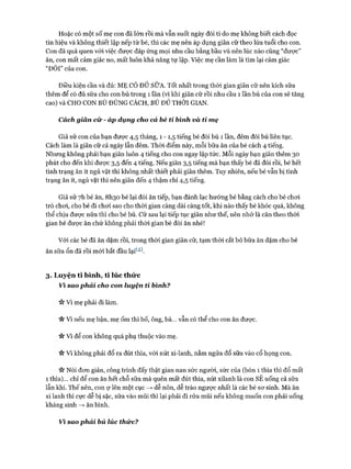Hoặc có một số mẹ con đã lớn rồi mà vẫn suốt ngày đòi ti do mẹ không biết cách đọc
tín hiệu và không thiết lập nếp từ bé, thì các mẹ nên áp dụng giãn cữ theo lứa tuổi cho con.
Con đã quá quen vói việc được đáp ứng mọi nhu cầu bằng bầu vú nên lúc nào cũng “đưực”
ăn, con mất cảm giác no, mất luôn khả năng tự lập. Việc mẹ cần làm là tìm lại cảm giác
“ĐÓI” của con.
Điều kiện cần và đủ: M Ẹ CÓ ĐỦ SỮA. Tốt nhất trong thòi gian giãn cữ nên kích sữa
thêm để có đủ sữa cho con bú trong 1 lần (vì khi giãn cữ rồi nhu cầu 1 lần bú của con sẽ tăng
cao) và CHO CON BÚ ĐỨNG CÁCH, BÚ ĐỦ THỜI GIAN.
Cách giãn cữ - áp dụng cho cả bé tỉ bình và tỉ mẹ
Giả sử con của bạn được 4,5 tháng, 1 - 1,5 tiếng bé đòi bú 1 lần, đêm đòi bú liên tục.
Cách làm là giãn cữ cả ngày lẫn đêm. Thòi điểm này, mỗi bữa ăn của bé cách 4 tiếng.
Nhưng không phải bạn giãn luôn 4 tiếng cho con ngay lập tửc. Mỗi ngày bạn giãn thêm 30
phút cho đến khi được 3,5 đến 4 tiếng. Nếu giãn 3,5 tiếng mà bạn thấy bé đã đói rồi, bé hết
tình trạng ăn ít ngủ vặt thì không nhất thiết phải giãn thêm. Tuy nhiên, nếu bé vẫn bị tình
trạng ăn ít, ngủ vặt thì nên giãn đến 4 thậm chí 4,5 tiếng.
Giả sử 7h bé ăn, 8I130 bé lại đòi ăn tiếp, bạn đánh lạc hướng bé bằng cách cho bé choi
trò choi, cho bé đi choi sao cho thòi gian càng dài càng tốt, khi nào thấy bé khóc quá, không
thể chịu đưực nữa thì cho bé bú. Cữ sau lại tiếp tục giãn như thế, nên nhớ là căn theo thòi
gian bé được ăn chứ không phải thòi gian bé đòi ăn nhé!
Vói các bé đã ăn dặm rồi, trong thòi gian giãn cữ, tạm thòi cắt bỏ bữa ăn dặm cho bé
ăn sữa ổn đã rồi m ói bắt đầu lại^2).
3. Lu yện ti bình, ti lúc thứ c
Vì sao phải cho con luyện tỉ bình?
Vì mẹ phải đi làm.
V* Vì nếu mẹ bận, mẹ ốm thì bố, ông, bà... vẫn có thể cho con ăn được.
Vv Vì để con không quá phụ thuộc vào mẹ.
Vv Vì không phải đổ ra đút thìa, vói nút xi-lanh, nằm ngửa đổ sữa vào cổ họng con.
Nói đon giản, công trình đấy thật gian nan sức người, sức của (bón 1 thìa thì đổ mất
1 thìa)... chỉ để con ăn hết chỗ sữa mà quên mất đút thìa, nút xilanh là con SẼ uống cả sữa
lẫn khí. Thế nên, con ợ lên một cục —>dễ nôn, dễ trào ngược nhất là các bé sơ sinh. Mà ăn
xi lanh thì cực dễ bị sặc, sữa vào mũi thì lại phải đi rửa mũi nếu không muốn con phải uống
kháng sinh —*■ ăn bình.
Vì sao phải bú lúc thức?
 
