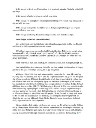V* Bú lúc ngủ bé ăn và ngủ đều thụ động và bị phụ thuộc vào sữa. Cố sữa bé mói có thể
ngủ đưực.
V* Bú lúc ngủ nếu như bé bị sặc, trớ sẽ rất nguy hiểm.
n BÚ lúc ngủ vói những bé bú sữa công thức sẽ không được vệ sinh răng miệng sạch sẽ
gây tưa lưỡi, sâu răng.
ic Bú lúc ngủ không có lợi cho hệ tiêu hóa vì thòi gian ngủ là thòi gian các cơ quan
trong cơ thể được nghỉ ngơi.
ic Bú lúc ngủ ảnh hưởng đến lịch sinh hoạt sau này, nhất là khi bé ăn dặm.
Cách luyện tỉ bình và cho bú lúc thức
Việc luyện ti bình và ti lúc thức hoàn toàn giống nhau, nguyên tắc là: Cho con đói, đói
tức khắc sẽ ăn. Nếu con từ chối sẽ chờ đến cữ sau.
Có hai lưu ý quan trọng các mẹ cần phải hiểu và chấp nhận đó là: Luyện trong trường
họp này CHẮC CHẮN CON SẼ KHÓC, QUẤY và NGỦ v ơ VAN cho đến khi con chịu ti
bình/ti lúc thức và CẦN PHẢI ĐỂ CON ĐÓI ĐẾN MỨC CHẤP NHẬN ĂN BẰNG BẤT KÌ
HÌNH THỨC NÀO.
Vói ti bình: Chọn núm bình phù họp, ưu tiên các loại núm, bình mềm gần giống ti mẹ.
Nên luyện khi bạn phân biệt được thời điểm con thực sự ĐÓI, tửc là con bạn đã có giờ
giấc bú cụ thể. (Giả sử con bạn 4 tháng, bé ăn 3,5 tiếng/lần.)
Khi luyện ti bình/ti lúc thức, đến bữa con đòi ăn, cho con bú lần 1. Con đẩy ra không
bú, đợi 5 phút cho bú lần 2. Con đẩy ra tiếp, đợi 10 phút cho con bú lần 3. Sau lần thứ 3 con
vẫn tiếp tục từ chối, thì để bình ở đó và không bù gì hết. Đến cữ sau (giả sử là 3 tiếng) cho
con tiếp một bình mới, con không ăn lại lặp lại các bước trên và không bù gì hết. Vói các
bạn ăn sữa hoàn toàn thì tuyệt đối không ti mẹ cả ngày cả đêm, với các bạn đã dặm thì tuyệt
đối không ti mẹ + ăn dặm BẤT c ứ CÁI GÌ cả ngày cả đêm (tức là đêm cũng mòi ti bình, cho
bình lúc con đang ọ ẹ chuyển giấc là thích họp nhất - bất khả kháng bị ông bà can thiệp vì
con khóc quá thì hãy cho con ti 1 lần). Thông thường, các bé sẽ chịu ti bình sau khoảng 12 -
18 tiếng nhịn liên tục, cá biệt có bạn nhịn đến 48 giờ. Các mẹ cần hiểu là không phải mình
bỏ đói con nhé, mà là các mẹ mời con ăn nhưng con không chịu ăn (tương tự vói ti lúc
thức). Sau khi con chịu ti bình rồi thì có thể dần dần thêm lượng sữa, đợi con ổn định ít
nhất 3 ngày mới bắt đầu cho ti mẹ trở lại.
Các mẹ cần kiên định và kiên trì, đừng vì xót con, sự con đói mà lại cho con bú rồi hôm
sau lại tiếp tục luyện ti bình/ti lúc thức cho con, như thế vừa kéo dài thòi gian con luyện tập
mà lại chưa chắc đã đạt kết quả, mẹ lại thỏa hiệp vói con rồi ép con bằng xi lanh, bằng thìa
hoặc lại chọn cho con ti khi ngủ. Thà quyết tâm một lần còn hơn kéo dài tình trạng đó*-3).
 