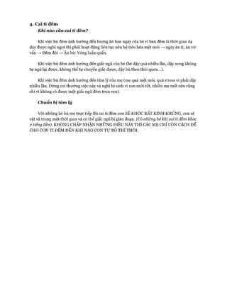4. C ai ti đêm
Khi nào cần cai ti đêm?
Khi việc bú đêm ảnh hưởng đến lượng ăn ban ngày của bé vì ban đêm là thòi gian dạ
dày đưực nghỉ ngoi thì phải hoạt động liên tục nên hệ tiêu hóa mệt mỏi —>ngày ăn ít, ăn vớ
vẩn —>Đêm đói —>Ăn bù: Vòng luẩn quẩn.
Khi việc bú đêm ảnh hưởng đến giấc ngủ của bé (bé dậy quá nhiều lần, dậy xong không
tự ngủ lại được, không thể tự chuyển giấc được, dậy bú theo thói quen...).
Khi việc bú đêm ảnh hưởng đến tâm lý của mẹ (mẹ quá mệt mỏi, quá stress vì phải dậy
nhiều lần. Đừng coi thường việc này và nghĩ hi sinh vì con m ói tốt, nhiều mẹ mất sữa cũng
chỉ vì không có đưực một giấc ngủ đêm trọn vẹn).
Chuẩn bị tàm lý
V ói những bé bú mẹ trực tiếp thì cai ti đêm con SẼ KHÓC RẤT KINH KHỦNG, con sẽ
vật vã trong một thòi gian và có thể giấc ngủ bị gián đoạn. (Có nhũng bé khi cai tỉ đêm khóc
2 tiếng liền). KHÔNG CHẤP NHẬN NHỮNG ĐIỀU NÀY THÌ CÁC M Ẹ CHỈ CÒN CÁCH ĐỂ
CHO CON TI ĐÊM ĐẾN KHI NÀO CON T ự B ỏ THÌ THÔI.
 
