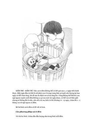 KIÊN TRÌ - KIÊN TRÌ. Việc cai ti đêm không thể có kết quả sau 1, 2 ngày tiến hành
được. Mấy ngày đầu (có khi là cả tuần) con ở trong trạng thái cự tuyệt nên lượng ăn ban
ngày có thể chưa tăng, khi đi vào ổn định con sẽ ăn tăng lên. Cũng không thể đòi hỏi con
ngủ ngoan xuyên suốt đêm không ọ ẹ gì sau một vài ngày được, có thể con sẽ thức giấc
nhưng sẽ không đòi ti nữa, nên nếu các mẹ kiên trì thì khoảng 10 -15 ngày, chậm thì 1 - 2
tháng con sẽ ngủ ngoan cả đêm.
Bé bú bình cai ti đêm sẽ đỡ vất vả hon.
Các phưomg pháp cai ti đêm
v&ỉ bé bú bình: Giảm dần dần lượng sữa trong bình mỗi đêm.
 