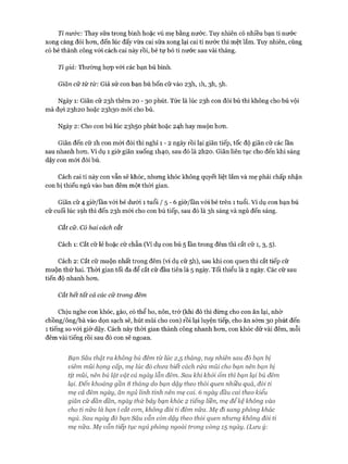Ti nước: Thay sữa trong bình hoặc vú mẹ bằng nước. Tuy nhiên có nhiều bạn ti nước
xong càng đói hon, đến lúc đấy vừa cai sữa xong lại cai ti nước thì mệt lắm. Tuy nhiên, cũng
có bé thành công vói cách cai này rồi, bé tự bỏ ti nước sau vài tháng.
Ti giả: Thường họp vói các bạn bú bình.
Giãn cữ từ từ: Giả sử con bạn bú bốn cữ vào 23I1, ìh, 3h, 5h.
Ngày 1: Giãn cữ 23I1 thêm 20 - 30 phút. Tức là lúc 23I1 con đòi bú thì không cho bú vội
mà đợi 23I120 hoặc 23I130 m ói cho bú.
Ngày 2: Cho con bú lúc 23I150 phút hoặc 24I1 hay muộn hon.
Giãn đến cữ ìh con m ói đòi thì nghỉ 1 - 2 ngày rồi lại giãn tiếp, tốc độ giãn cữ các lần
sau nhanh hon. Ví dụ 1 giờ giãn xuống 1I140, sau đó là 2h20. Giãn liên tục cho đến khi sáng
dậy con m ói đòi bú.
Cách cai ti này con vẫn sẽ khóc, nhung khóc không quyết liệt lắm và mẹ phải chấp nhận
con bị thiếu ngủ vào ban đêm một thòi gian.
Giãn cữ 4 giờ/lần vói bé dưới 1 tuổi / 5 - 6 giờ/lần vói bé trên 1 tuổi. Ví dụ con bạn bú
cữ cuối lúc ìọh thì đến 23I1 m ói cho con bú tiếp, sau đó là 3h sáng và ngủ đến sáng.
Cắt cữ. Có hai cách cắt
Cách 1: Cắt cữ lẻ hoặc cữ chẵn (Ví dụ con bú 5 lần trong đêm thì cắt cữ 1, 3, 5).
Cách 2: Cắt cữ muộn nhất trong đêm (ví dụ cữ 5h), sau khi con quen thì cắt tiếp cữ
muộn thứ hai. Thòi gian tối đa để cắt cữ đầu tiên là 5 ngày. Tối thiểu là 2 ngày. Các cữ sau
tiến độ nhanh hon.
Cắt hết tất cả các cữ trong đêm
Chịu nghe con khóc, gào, có thể ho, nôn, trớ (khi đó thì đừng cho con ăn lại, nhờ
chồng/ông/bà vào dọn sạch sẽ, hút mũi cho con) rồi lại luyện tiếp, cho ăn sớm 30 phút đến
1 tiếng so vói giờ dậy. Cách này thòi gian thành công nhanh hon, con khóc dữ vài đêm, mỗi
đêm vài tiếng rồi sau đó con sẽ ngoan.
Bạn Sâu thật ra không bú đêm từ lúc 2,5 tháng, tuy nhiên sau đó bạn bị
viêm mũi họng cấp, mẹ lúc đó chưa biết cách rửa mủi cho bạn nên bạn bị
tịt mũi, nên bú lặt vặt cả ngày lẫn đêm. Sau khi khỏi ốm thì bạn lại bú đêm
lại. Đến khoảng gần 8 tháng do bạn dậy theo thói quen nhiều quá, đòi ti
mẹ cả đêm ngày, ăn ngủ lỉnh tinh nên mẹ cai. 6 ngày đầu cai theo kiểu
giãn cữ dần dần, ngày thứ bảy bạn khóc 2 tiếng liền, mẹ để kệ không vào
cho tỉ nữa là bạn í cắt ccrn, không đòi ti đêm nữa. Mẹ đi sang phòng khác
ngủ. Sau ngày đố bạn Sâu vẫn còn dậy theo thối quen nhưng không đòi ti
mẹ nữa. Mẹ vẫn tiếp tục ngủ phòng ngoài trong vòng 15 ngày. (Lưu ý:
 