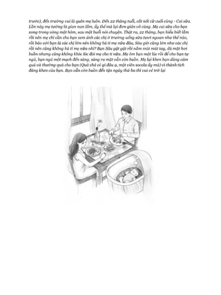 trư&c), đến trường vui là quên mẹ luôn. Đến 22 tháng tuổi, cắt nốt cữ cuối cùng - Cai sữa.
Lần này mẹ tư&ng là gian nan lắm, ấy thếmà lại đem giản vô cùng. Mẹ cai sữa cho bạn
xong trong vòng một hôm, sau một buổi nói chuyện. Thật ra, 22 tháng, bạn hiểu biết lắm
rồi nên mẹ chỉ cần cho bạn xem ảnh các chị ở trường uống sữa tưoi ngoan như thế nào,
rồi bảo vói bạn là các chị l&n nên không bú tí mẹ nữa đâu, Sâu giờ củng l&n như các chị
rồi nên củng không bú tí mẹ nữa nhỉ? Bạn Sâu gật gật rồi nằm mút mút tay, dù mặt hoi
buồn nhưng củng không khóc lóc đòi mẹ cho ti nữa. Mẹ ôm bạn một lúc rồi để cho bạn tự
ngủ, bạn ngủ một mạch đến sáng, sáng ra mặt vẫn còn buồn. Mẹ lại khen bạn dũng cảm
quá và thưởng quà cho bạn (Quà chả có gì đâu ạ, một viên socola ấy mà) vì thành tích
đáng khen của bạn. Bạn vẫn còn buồn đến tận ngày thứ ba thì vui vẻ trở lại
 