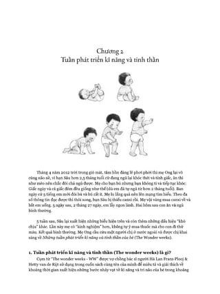 Chương 2
Tuần phát triển kĩ năng và tinh thần
Tháng 4 năm 2012 tròi trong gió mát, tâm hồn đáng lẽ phoi phới thì mẹ Ong lại vô
cùng não nề, vì bạn Sâu hon 2,5 tháng tuổi cứ đang ngủ lại khóc thét và tỉnh giấc, ăn thì
như mèo nên chắc đói chả ngủ đưực. Mẹ cho bạn bú nhưng bạn không ti và tiếp tục khóc.
Giấc ngày và cả giấc đêm đều giống như thế (dù em đã tự ngủ từ hon 2 tháng tuổi). Ban
ngày cứ 5 tiếng em mói đòi bú và bú rất ít. Mẹ lo lắng quá nên lên mạng tìm hiểu. Theo đa
số thông tin đọc đưực thì thôi xong, bạn Sâu bị thiếu canxi rồi. Mẹ vội vàng mua canxi về và
bắt em uống. 5 ngày sau, 2 tháng 27 ngày, em lẫy ngon lành. Hai hôm sau con ăn và ngủ
bình thường.
5 tuần sau, Sâu lại xuất hiện những biểu hiện trên và còn thêm những dấu hiệu “khó
chịu” khác. Lần này mẹ có “kinh nghiệm” hon, không tự ý mua thuốc mà cho con đi thử
máu. Kết quả bình thường. Mẹ Ong cầu cứu một ngưòi chị ở nước ngoài và được chị khai
sáng về Những tuần phát triển kĩ năng và tinh thần của bé (The Wonder weeks).
1. Tuần phát triển kĩ năng và tinh thần (The w onder w eeks) là gì?
Cụm từ “The wonder weeks - WW” được vự chồng bác sĩ người Hà Lan Frans Plooj &
Hetty van de Rijt sử dụng trong cuốn sách cùng tên của mình để miêu tả và giải thích về
khoảng thòi gian xuất hiện những bước nhảy vọt về kĩ năng và trí não của bé trong khoảng
 