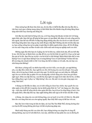 Lời tựa
Chúc mừng bạn đã được lên chức mẹ, dù cho đây có thể là lần đầu tiên hay lần thứ n,
việc bạn vưựt qua 9 tháng mang nặng và thòi khắc lâm bồn thành công đã xứng đáng được
tặng một chiếc huy chưong anh dũng rồi.
Giờ đây ôm sinh linh bé bỏng trên tay, có lẽ bạn đang băn khoăn và trăn trở vói hàng
ngàn thắc mắc: làm thế nào để giúp bé làm quen vói gia đình, bắt nhịp vói cuộc sống mói lạ
bên ngoài, làm thế nào để hiểu và đáp ứng đúng những nhu cầu của em bé sơ sinh chỉ mói
biết dùng tiếng khóc làm công cụ duy nhất để giao tiếp đây? Những câu hỏi cứ liên tiếp nảy
ra, bạn cuống cuồng tìm sự trự giúp và giải đáp từ nhiều nguồn khác nhau, để rồi dễ dàng
roi vào một vòng xoáy sai lầm và một cuộc chiến mệt mỏi trong sự nghiệp nuôi con nhỏ.
Những ngày đầu tiên bạn sẽ cố gắng cho bé bú liên tục, nhằm kích sữa, để con biết đây
là mẹ. Đôi khi bạn sẽ đánh thức con dậy để cho con bú khi thấy bé ngủ li bì vì bạn sợ bé ngủ
lâu quá sẽ bị đói. Bạn liên tục tự hỏi: con bú ít thế có đói không? Mình đánh thức thế có sao
không? Con có ngủ được không? Con có nóng không? Con có lạnh không? Và làm thế nào
để con tăng cân nhanh nhất có thể. Con tăng cân thế có chậm so vói anh, chị, em hay con
nhà hàng xóm không?
Khi đưực 4 tháng tuổi, tự nhiên bạn thấy con bú ít hẳn, con cáu gắt, con ngủ không
yên, con dậy đêm nhiều lần. Bạn nghĩ là con đói, hốt hoảng cho con bú mỗi giờ. Con quấy
khóc, chỉ có ti mẹ hay ti bình con mói chịu ngủ. Và chỉ khi ngủ con mói chịu ăn. Mỗi giấc
ngủ của con chỉ kéo dài 30 phút rồi con choàng dậy và kích động như chưa bao giờ đưực
nghỉ ngoi. Đêm con dậy liên tục, con đòi bú, bạn nghĩ con ngày bú ít chắc cần bú bù, cả đếm
bạn chẳng đưực ngủ vì phục vụ “tiếp dưỡng” cho con. Mẹ mệt và cảm giác càng ngày con
càng “khó tính”.
6 tháng con bắt đầu ăn dặm, con cứ nhè chẳng ăn được bao nhiêu. Bạn quyết cho con
nằm ngửa ra bón để chờ trọng lực của tự nhiên giúp thức ăn “roi” vào bụng con. Sữa cũng
vậy - cách duy nhất để uống sữa là nằm ngửa đút thìa, hay tệ hon là uống bằng xi-lanh. Con
vẫn quấy khóc, đêm dậy liên tục. Bạn nghĩ những đêm mất ngủ có lẽ sẽ kéo dài đến vô tận.
9 tháng, cân nặng của con mãi không tăng, con cự tuyệt và sợ hãi vói thức ăn. Mẹ phải
bón cho con từng thìa mà con còn ngúng nguẩy. Bạn thấy thất vọng và bất lực vói con.
Bạn đọc hon trăm trang tài liệu ăn dặm, các loại Tây Tàu Nhật Thổ, nhưng dường như
con bạn là đối tượng không phù họp vói bất cứ phưong pháp nào.
Mười mấy tháng sau khi con chào đòi, bạn những tưởng con càng lớn sẽ càng dễ,
nhưng không, mọi sự trở nên khó hon. Lúc này, mỗi bữa ăn bạn phải cho con ra đường đi
 