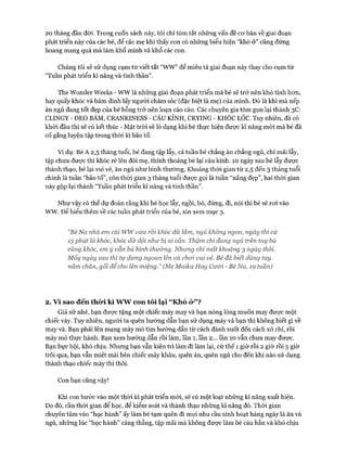 20 tháng đầu đời. Trong cuốn sách này, tôi chỉ tóm tắt những vấn đề cơ bản về giai đoạn
phát triển này của các bé, để các mẹ khi thấy con có những biểu hiện “khó ở” cũng đừng
hoang mang quá mà làm khổ mình và khổ các con.
Chúng tôi sẽ sử dụng cụm từ viết tắt “WW” để miêu tả giai đoạn này thay cho cụm từ
“Tuần phát triển kĩ năng và tinh thần”.
The Wonder Weeks - wwlà những giai đoạn phát triển mà bé sẽ trở nên khó tính hơn,
hay quấy khóc và bám dính lấy người chăm sóc (đặc biệt là mẹ) của mình. Đó là khi mà nếp
ăn ngủ đang tốt đẹp của bé bỗng trở nên loạn cào cào. Các chuyên gia tóm gọn lại thành 3C:
CLINGY - ĐEO BAM, CRANKINESS - CÁU KỈNH, CRYING - KHÓC LÓC. Tuy nhiên, đã có
khỏi đầu thì sẽ có kết thúc - Mặt tròi sẽ ló dạng khi bé thực hiện được kĩ năng mói mà bé đã
cố gắng luyện tập trong thòi kì bão tố.
Ví dụ: Bé A 2,5 tháng tuổi, bé đang tập lẫy, cả tuần bé chẳng ăn chẳng ngủ, chỉ mải lẫy,
tập chưa được thì khóc ré lên đòi mẹ, thỉnh thoảng bé lại cáu kỉnh. 10 ngày sau bé lẫy được
thành thạo, bé lại vui vẻ, ăn ngủ như bình thường, Khoảng thòi gian từ 2,5 đến 3 tháng tuổi
chính là tuần “bão tố”, còn thời gian 3 tháng tuổi được gọi là tuần “nắng đẹp”, hai thời gian
này gộp lại thành “Tuần phát triển kĩ năng và tinh thần”.
Như vậy có thể dự đoán rằng khi bé học lẫy, ngồi, bò, đứng, đi, nói thì bé sẽ rơi vào
ww. Đê’ hiểu thêm về các tuần phát triển của bé, xin xem mục 3.
“Bé Na nhà em cái wwvừa rồi khóc dữ lắm, ngủ không ngon, ngày thì cứ
15 phút là khóc, khóc dữ dội như bị ai cắn. Thậm chí đang ngủ trên tay bà
củng khóc, em ý vẫn bú bình thường. Nhưng chỉ mất khoảng 3 ngày thôi.
Mấy ngày sau thì tự dưng ngoan lên và choi vui vẻ. Bé đã biết dùng tay
nắm chăn, gối để cho lên miệng.” (Mẹ Maỉka Hay Cưòi - Bé Na, 19 tuần)
2. V ì sao đến thò*i kì ww con tôi lại “ Khó ỏ*”?
Giả sử nhé, bạn được tặng một chiếc máy may và bạn nóng lòng muốn may được một
chiếc váy. Tuy nhiên, người ta quên hướng dẫn bạn sử dụng máy và bạn thì không biết gì về
may vá. Bạn phải lên mạng mày mò tìm hướng dẫn từ cách đánh suốt đến cách xỏ chỉ, rồi
mày mò thực hành. Bạn xem hướng dẫn rồi làm, lần 1, lần 2... lần 10 vẫn chưa may được.
Bạn bực bội, khó chịu. Nhưng bạn vẫn kiên trì làm đi làm lại, cứ thế 1 giờ rồi 2 giờ rồi 5 giờ
trôi qua, bạn vẫn miệt mài bên chiếc máy khâu, quên ăn, quên ngủ cho đến khi nào sử dụng
thành thạo chiếc máy thì thôi.
Con bạn cũng vậy!
Khi con bước vào một thòi kì phát triển mói, sẽ có một loạt những kĩ năng xuất hiện.
Do đó, cần thời gian để học, để kiểm soát và thành thạo những kĩ năng đó. Thòi gian
chuyên tâm vào “học hành” ấy làm bé tạm quên đi mọi nhu cầu sinh hoạt hàng ngày là ăn và
ngủ, những lúc “học hành” căng thẳng, tập mãi mà không được làm bé cáu bẳn và khó chịu
 