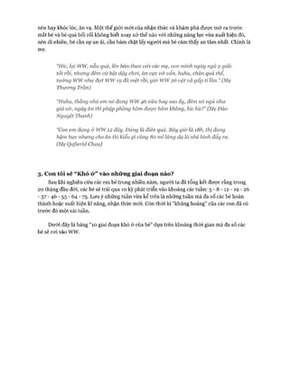 nên hay khóc lóc, ăn vạ. Một thế giói mới của nhận thức và khám phá được mở ra trước
mắt bé và bé quá bối rối không biết xoay xở thế nào vói những năng lực vừa xuất hiện đó,
nên dĩ nhiên, bé cần sự an ủi, cần bám chặt lấy người mà bé cảm thấy an tâm nhất. Chính là
mẹ.
“Hỉc, lại ww, nẫu quá, lên bán than v&i các mẹ, con mình ngày ngủ 2 giấc
tốt rồi, nhung đêm cứ bật dậy choi, ăn cực v& vẩn, huhu, chán quá thể,
tưởng wwnhư đạt ww1Ọđã mệt rồi, giờ ww26 vật vã gấp tỉ lần.” (Mẹ
Thưong Trần)
“Huhu, thằng nhà em nó đang ww46 nữa hay sao ấy, đêm nó ngủ như
giả v&, ngày ăn thìphập phồng hôm được hôm không, hỉc hic!” (Mẹ Đào
Nguyệt Thanh)
“Con em đang ở ww12 đây. Đúng là điên quá. Bây giờ là i8h, thị đang
hậm hực nhưng cho ăn thì kiểu gì củng 80 ml lửng dạ là nhè bình đẩy ra.
(Mẹ Qaýỉerld Chau)
3. Con tôi sẽ “ Khó ỏ*” vào những giai đoạn nào?
Sau khi nghiên cứu các em bé trong nhiều năm, người ta đã tổng kết đưực rằng trong
20 tháng đầu đời, các bé sẽ trải qua 10 kỳ phát triển vào khoảng các tuần: 5 - 8 - 1 2 - 1 9 - 2 6
■ 37 ■ 46 - 55 - 64 - 75. Lưu ý những tuần vừa kể trên là những tuần mà đa số các bé hoàn
thành hoặc xuất hiện kĩ năng, nhận thức mói. Còn thòi kì “khủng hoảng” của các con đã có
trước đó một vài tuần.
Dưới đây là bảng “10 giai đoạn khó ở của bé” dựa trên khoảng thòi gian mà đa số các
bé sẽ roi vào ww.
 
