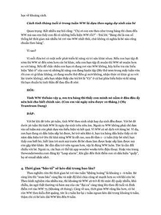 học về khoảng cách.
Cách tính tháng tuổi & trong túần w w là dựa theo ngày d ự sinh của bé
Quan trọng: Rất nhiều mẹ hỏi rằng: “Chị oi con em theo như trong bảng thì chưa đến
wwmà sao em thấy con đã có những biểu hiện wwrồi?” - Trả lòi: “Bảng chỉ là con số
thống kê thòi gian mà nhiều bé roi vào wwnhất thôi, chứ không có nghĩa là bé nào cũng
chuẩn theo bảng”.
Vì sao?
Vì mỗi đứa trẻ có một mốc phát triển kĩ năng và trí não khác nhau. Nếu con bạn tập đi
sóm thì wwsẽ đến sớm hon các bé khác, nếu con bạn tập đi muộn thì wwsẽ muộn hon
so vói bảng. Nếu để chắc chắn con bạn có đang roi vào wwkhông, hãy kiểm tra các biểu
hiện “khó ở” của con và những kĩ năng con đang luyện tập (Mẹ thử xem trong mấy tuần vừa
rồi con có gì khác không, có đang muốn thử điều gì mói không, nhận thức có khác gì so vói
lúc trước không), nếu bạn nhận thấy câu trả lòi là “Có” ở cả hai phía biểu hiện và kĩ năng
thì bạn chuẩn bị tinh thần để đau đầu đi nhé.
HỎI:
Tính ww thếnào vậy ạ, em tra bảng thì thấy con mình nó nằm <yđâu đâu ấy
nên hỏi cho biết chính xác. (Con em vài ngày nữa đưọ*c 10 tháng.) (Mẹ
Tramtram Dang)
ĐÁP:
Vói bé khi đẻ trên 36tuần, tính wwtheo sinh nhật hay dự sinh đều được. Vói bé đẻ
dưới 36tuần thì tính wwlà ngày dự sinh trên siêu âm. Ngoài ra wwkhông phải chỉ dựa
vào số tuần mà còn phải dựa vào biểu hiện và kết quả. vìwwcó xê dịch vói từng bé. Ví dụ,
con bạn đang có dấu hiệu sắp bò được, bé trở nên khó ở, bạn tra bảng dấu hiệu thấy có từ
năm dấu hiệu trở lên thì khả năng wwlà rất cao, sau đó tầm 1 - 2 tuần (tùy bé nhé) bạn
thấy con biết bò, biết làm trò mói mà trước đó bé chưa làm được hoặc sắp làm được mà
còn gặp khó khăn. Bé dần dần trở nên ngoan hon, vậy là đúng wwluôn. Tức là cần đối
chiếu vói bé. Ngoài ra, các bạn có thể tải app wonder weeks trên điện thoại. Hoặc vào trang
thewonderweeks.com đăng ký “Leap alarm”, khi gần đến thòi điểm con có dấu hiệu “quấy”,
họ sẽ email nhắc nhở.
4. Thò*i gian “bão tố” sẽ kéo dài trong bao lâu?
Theo nghiên cứu thì thòi gian bé roi vào tuần “khủng hoảng” là khoảng 1 - 6 tuần. Bé
càng lớn thì “mưa bão” càng lâu và mật độ khó chịu cũng sẽ mạnh hon so vói khi còn bé.
Theo kinh nghiệm của nhiều mẹ, thì khoảng từ ww46 trở đi thì mức độ quấy nhiễu, khó
chiều, ăn ngủ thất thường và bám mẹ của các “đại ca” càng tăng lên theo độ tuổi và đỉnh
điểm roi vào ww75 (Khoảng 18 tháng). Càng về sau, thòi gian wwcũng lâu hon, có bé
còn wwtheo kiểu đứt quãng, tức là 1 tuần hư lại 1 tuần ngoan kéo dài trong khoảng 6tuần,
thậm chí có bé kéo dài wwlên đến 8 tuần.
 