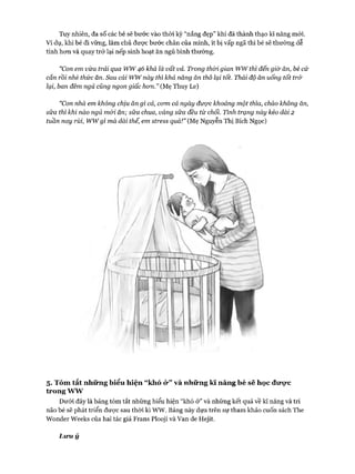 Tuy nhiên, đa số các bé sẽ bước vào thòi kỳ “nắng đẹp” khi đã thành thạo kĩ năng mói.
Ví dụ, khi bé đi vững, làm chủ đưực bước chân của mình, ít bị vấp ngã thì bé sẽ thường dễ
tính hon và quay trở lại nếp sinh hoạt ăn ngủ bình thường.
“Con em vừa trải qua ww46 khá là vất vả. Trong thòi gian wwthì đến giờ ăn, bé cứ
cắn rồi nhè thức ăn. Sau cái wwnày thì khả năng ăn thô lại tốt. Thái độ ăn uống tốt trở
lại, ban đêm ngủ cũng ngon giấc hon.” (Mẹ Thuy Le)
“Con nhà em không chịu ăn gì cả, com cả ngày được khoảng một thìa, cháo không ăn,
sữa thì khi nào ngủ mói ăn; sữa chua, váng sữa đều từ chối. Tình trạng này kéo dài 2
tuần nay rùỉ, wwgì mà dài thế, em stress quá!” (Mẹ Nguyễn Thị Bích Ngọc)
5. Tóm tắt những biểu hiện “khó ỏ*” và những kĩ năng bé sẽ học đvrcKC
trong ww
Dưới đây là bảng tóm tắt những biểu hiện “khó ở” và những kết quả về kĩ năng và trí
não bésẽ phát triển được sau thòi kì ww. Bảng này dựa trên sự tham khảo cuốn sách The
Wonder Weeks của hai tác giả Frans Plooji và Van de Hejit.
Liru ý
 