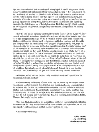 dạo, phải cho ra sân choi, phải có đồ choi nếu con ngồi ghế, đi ăn nhà hàng là một con ác
mộng. Con có thể đòi hỏi nhiều điều không tưởng và bạn đáp ứng vô điều kiện, miễn là con
ăn.... Cuối cùng con ăn cũng chả đáng bao nhiêu. Rồi con ăn vạ, con khóc, con dọa nôn ra
thức ăn, và thế là bạn lại tìm mọi cách thực hiện yêu sách miễn là con không ăn vạ, con
không nôn kẻo con lại sụt cân... Bạn những tưởng qua mốc 1 tuổi, con sẽ có thể cho bạn một
giấc ngủ nguyên đêm, nhưng không, con vẫn thức dậy vài lần, mỗi đêm trằn trọc không
ngon giấc. Bạn đi khám mọi bác sỹ dinh dưỡng, uống đủ các loại men tiêu hóa và cảm giác
bất lực càng thêm bất lực vì bạn không thể thay đổi tự nhiên, không thể làm con béo hay
ngủ ngoan...
Hon thế nữa, lúc nào bạn cũng cảm thấy như có thêm cái đuôi bất đắc dĩ, bạn vừa chạy
ra ngoài 5 phút thì ở trong phòng đã nghe tiếng khóc nức nỏ*. Bạn đi vào nhà tắm làm “công
tác bí mật” cũng phải có khán giả bất đắc dĩ vừa nhăn mũi vừa nhăm nhăm trèo lên lòng.
Lâu hon chút, bạn cảm giác như mình có thêm ông vua bà chúa con trong nhà, thích gì là
phải có ngay lập tức, trái ý là lăn đùng ra đất giãy giụa, tiếng khóc át tiếng bom, thậm chí
còn dọa đập đầu vào tường, càng ở chốn đông người thì bạn càng được nghe “ca nhạc kịch”
vói âm lượng quá tải. Bạn thường xuyên trong tâm trạng lo sự con ngã, con khóc; đôi khi
bạn cảm thấy xấu hổ khi thấy người đi đường ngoái lại nhìn rồi xì xào nên lại chạy ra bế, ra
ôm và lại đáp ứng mọi nhu cầu của các thượng đế tí hon. Hay thỉnh thoảng khi con bị ngã,
bạn liền lập tức ra tay “đánh chừa” này, đôi khi ông bà cha mẹ lại đưực con “phát” miễn phí
vài cái tát, hay vài dấu răng trên tay, trên vai. Những tưởng lớn dần bạn nói con sẽ hiểu, thế
nhưng đời không như mơ, một ngày đẹp tròi, thiên thần nhỏ của bạn chỉ biết nói duy nhất
từ “không” đối vói tất cả những gì bạn yêu cầu hay đòi hỏi ở con: tắm xong thì nhất quyết
không chịu mặc quần áo, không chịu ngồi yên một chỗ để ăn, không chịu cất đồ choi. Bạn
nói nhẹ không được chuyển qua nói nặng rồi ép buộc, rồi dọa nạt, thế là ngôi nhà biến
thành trận chiến, nơi có tiếng la hét quát tháo của mẹ và những cơn nức nở của con...
Nếu bất cứ trường họp nào trên đây giống như những gì xảy ra ở gia đình bạn, thì
cuốn sách này là dành cho bạn!
Cuốn sách không là cẩm nang để bé ăn nhiều tăng cân nhanh hay dạy bé nghe lời răm
rắp, mà giúp bạn hiểu con mình hon. Giúp bạn hiểu chu kỳ sinh học của con và cách phối
kết họp cuộc sống gia đình vói chu kỳ sinh học đó của bé. Hơn thế, cuốn sách còn hướng
dẫn bạn cách cho ăn khi con đói, các thông tin kinh nghiệm và các trường họp thực tế áp
dụng thành công của những “bà mẹ tuyệt vọng” khác giúp bạn có thông tin cũng như nghị
lực thay đổi cách áp dụng nuôi và dạy con ở gia đình. Suy cho cùng, nuôi không hẳn đã khó,
đến đoạn dạy con còn khó hơn nhiều.
Cuối cùng đây là kinh nghiệm đặt những khuôn khổ họp lý cho từng lứa tuổi, là bài học
về tôn trọng trẻ thơ trong những khuôn khổ ấy. Nó sẽ làm cho kinh nghiệm làm mẹ của bạn
ngọt ngào hơn và tránh cho con một tuổi thơ nước mắt bên bát cơm.
Chúc các bạn thành công!
BubuH uong
Mẹ Ong Bông
Hachun Lyonnet
 