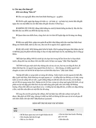 6. Các mẹ cần làm gì?
Khi con đang “bão tố”
« Cho con ngủ giấc đêm sớm hon bình thường 30 - 45 phút.
ic cắt đi 1 giấc ngày (áp dụng vói tuần 12 - 26 hoặc 37 - 55 hoặc 64), trước khi cắt giấc
ngày cho con mẹ kiểm tra các dấu hiệu cắt giấc đã nêu ở Chưong 1.
it KHÔNG ÉP CON ĂN, đừng biến biếng ăn sinh lý thành biếng ăn tâm lý. Mẹ chỉ cần
đọi đến lúc con ĐÓI con ĐÒI thì mẹ hãy cho ăn.
ic Quan tâm con nhiều hon, cùng choi các trò choi để luyện tập các kĩ năng con đang
học.
ic Khi con quấy khóc, giúp con quên đi sự khó chịu bằng cách cho con thực hiện hoạt
động con thích nhất, mát xa cho con, cho con đi ra ngoài choi, nghịch nước.
it KỆ, KỆ và KỆ. wwkhông phải là bé bị bệnh. Chỉ là quãng thòi gian khó khăn của bé
vì thế hãy giúp bé phát triển kĩ năng và duy trì nếp sinh hoạt của bé, mẹ không cần lo lắng gì
thêm.
“Mỗi đợt bạn Bống wwlà mình lại cho bạn boi trong bể boi bom hoi vì bạn thích
nư&c, đang đòi mẹ mà được thả vào bồn nước ỉà bạn vui ngay.” (Mẹ Tâm Nguyễn)
“Đê wwtrôi qua một cách nhẹ nhàng cho cả mẹ và con, hai mẹ con hãy đi choi, đi
thăm thú bạn bè, rủ ngư&i này người kia về choi v.v... Nối chung, có nhiều người nói
chuyện và choi vói bé thì bé sẽ dạn hom và bớt khó chịu hom.” (Mẹ Linh Trần)
“Emily hết tuần 11 sang tuần 12 nàng dử chứng. Tuần trước em ăn ngoan là thế, đều
đặn 3 giờ một bữa, bình thưòmg em ngủ ngoan 1 0 - 1 2 tiếng liên tục không ọ ẹ tí nào, sang
tuần 12 em ăn uống rất vớ vẩn. 3 giờ' chẳng thấy em đòi ăn vẫn cho em ăn, em ăn được
40 ml rồi em quay sang choi. Ngày em ăn ít tí tẹo, xong em cũng ngủ ngáy linh tinh, cứ 45
phút em lại mò dậy gào thét làm mẹ lại mất công giãn giấc nên cảm thấy rất khủng
hoảng. Chưa hết, đêm em ngủ được có 5 - 6 tiếng lại mò dậy đòi ăn, có đêm em dậy những
2 lần, một lần nửa đêm và một lần lúc 6h sáng.
Tối nay cho em lên gỉưòmg lúc i8h30, thếmà hậm hực đến tận 2ohso mói yên ổn
được. Mẹ ghét cái wwnày, nhưng ít nhất mẹ biết nó không bị làm sao cả và nó sẽ qua đi
nên kiên nhẫn chờ đợi thôi” (Mẹ Hachun Lyonnet)
BẢNG HỖ TRỢ BÉ HỌC CÁC KĨ NĂNG
Mốc
WYV
Hoạt động Trò cho*i
5 • Nói chuyện, hát cho bé ngủ
• Mát xa. âu vếm bé
• Bế đi tham quan mọi noi và giói thiệu cho bé • Các trò choi âm thanh. Chuông
gió, treo nôi
• Đăt nằm sấD
 