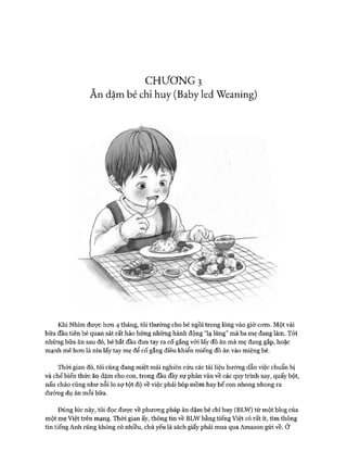 CHƯƠNG 3
Ăn dặmbé chỉ huy (Baby ledWeaning)
Khi Nhím được hon 4 tháng, tôi thường cho bé ngồi trong lòng vào giờ com. Một vài
bữa đầu tiên bé quan sát rất hào hửng những hành động “lạ lùng” mà ba mẹ đang làm. Tói
những bữa ăn sau đó, bé bắt đầu đưa tay ra cố gắng vói lấy đồ ăn mà mẹ đang gắp, hoặc
mạnh mẽ hon là níu lấy tay mẹ để cố gắng điều khiển miếng đồ ăn vào miệng bé.
Thòi gian đó, tôi cũng đang miệt mài nghiên cứu các tài liệu hướng dẫn việc chuẩn bị
và chế biến thức ăn dặm cho con, trong đầu đầy sự phân vân về các quy trình xay, quấy bột,
nấu cháo cũng như nỗi lo sự tột độ về việc phải bóp mồm hay bế con nhong nhong ra
đường dụ ăn mỗi bữa.
Đúng lúc này, tôi đọc được về phưong pháp ăn dặm bé chỉ huy (BLW) từ một blog của
một mẹ Việt trên mạng. Thòi gian ấy, thông tin về BLW bằng tiếng Việt có rất ít, tìm thông
tin tiếng Anh cũng không có nhiều, chủ yếu là sách giấy phải mua qua Amazon gửi về. Ở
 