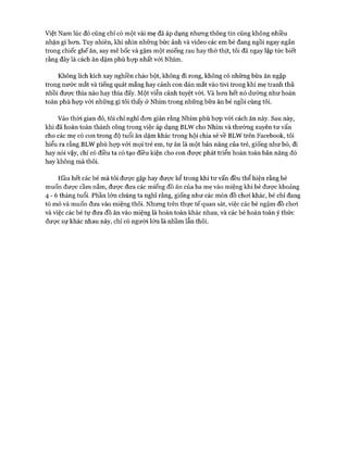 Việt Nam lúc đó cũng chỉ có một vài mẹ đã áp dụng nhưng thông tin cũng không nhiều
nhặn gì hơn. Tuy nhiên, khi nhìn những bức ảnh và video các em bé đang ngồi ngay ngắn
trong chiếc ghế ăn, say mê bốc và gặm một miếng rau hay thớ thịt, tôi đã ngay lập tức biết
rằng đây là cách ăn dặm phù họp nhất vói Nhím.
Không lích kích xay nghiền cháo bột, không đi rong, không có những bữa ăn ngập
trong nước mắt và tiếng quát mắng hay cảnh con dán mắt vào tivi trong khi mẹ tranh thủ
nhồi được thìa nào hay thìa đấy. Một viễn cảnh tuyệt vòi. Và hơn hết nó dường như hoàn
toàn phù họp với những gì tôi thấy ở Nhím trong những bữa ăn bé ngồi cùng tôi.
Vào thòi gian đó, tôi chỉ nghĩ đơn giản rằng Nhím phù họp với cách ăn này. Sau này,
khi đã hoàn toàn thành công trong việc áp dụng BLW cho Nhím và thường xuyên tư vấn
cho các mẹ có con trong độ tuổi ăn dặm khác trong hội chia sẻ về BLW trên Facebook, tôi
hiểu ra rằng BLW phù họp vói mọi trẻ em, tự ăn là một bản năng của trẻ, giống như bò, đi
hay nói vậy, chỉ có điều ta có tạo điều kiện cho con được phát triển hoàn toàn bản năng đó
hay không mà thôi.
Hầu hết các bé mà tôi được gặp hay được kể trong khi tư vấn đều thể hiện rằng bé
muốn được cầm nắm, được đưa các miếng đồ ăn của ba mẹ vào miệng khi bé được khoảng
4 - 6 tháng tuổi. Phần lớn chúng ta nghĩ rằng, giống như các món đồ chơi khác, bé chỉ đang
tò mò và muốn đưa vào miệng thôi. Nhưng trên thực tế quan sát, việc các bé ngậm đồ chơi
và việc các bé tự đưa đồ ăn vào miệng là hoàn toàn khác nhau, và các bé hoàn toàn ý thức
được sự khác nhau này, chỉ có người lớn là nhầm lẫn thôi.
 