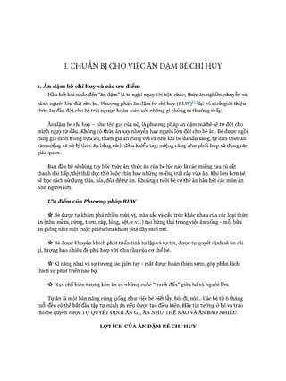 I. CHƯÂN BỊ CHO VIỆC ĂN DẶM BÉ CHỈ HUY
1. Ăn dặm bé chỉ huy và các ưu điểm
Hầu hết khi nhắc đến “ăn dặm” là ta nghĩ ngay tói bột, cháo, thức ăn nghiền nhuyễn và
cảnh người lớn đút cho bé. Phưong pháp ăn dặm bé chỉ huy (BLW)^^ lại có cách giói thiệu
thức ăn đầu đời cho bé trái ngược hoàn toàn vói những gì chúng ta thường thấy.
Ăn dặm bé chỉ huy - như tên gọi của nó, là phưong pháp ăn dặm mà bé sẽ tự đút cho
mình ngay từ đầu. Không có thức ăn xay nhuyễn hay người lớn đút cho bé ăn. Bé được ngồi
cùng gia đình trong bữa ăn, tham gia ăn cùng vói cả nhà khi bé đã sẵn sàng, tự đưa thức ăn
vào miệng và xử lý thức ăn bằng cách điều khiển tay, miệng cũng như phối họp sử dụng các
giác quan.
Ban đầu bé sẽ dùng tay bốc thức ăn, thức ăn của bé lúc này là các miếng rau củ cắt
thanh dài hấp, thịt thái dọc thớ luộc chín hay những miếng trái cây vừa ăn. Khi lớn hon bé
sẽ học cách sử dụng thìa, nĩa, đũa để tự ăn. Khoảng 1 tuổi bé có thể ăn hầu hết các món ăn
như người lớn.
Ưu điểm của Phương pháp BLW
n Bé đưực tự khám phá nhiều mùi, vị, màu sắc và cấu trúc khác nhau của các loại thức
ăn (như mềm, cứng, tron, ráp, lỏng, sệt, v.v...) tạo hứng thú trong việc ăn uống - mỗi bữa
ăn giống như một cuộc phiêu lưu khám phá đầy mói mẻ.
n Bé đưực khuyến khích phát triển tính tự lập và tự tin, đưực tự quyết định sẽ ăn cái
gì, lượng bao nhiêu để phù họp vói nhu cầu của cơ thể bé.
ic Kĩ năng nhai và sự tương tác giữa tay - mắt được hoàn thiện sớm, góp phần kích
thích sự phát triển não bộ.
ic Hạn chế hiện tượng kén ăn và những cuộc “tranh đấu” giữa bé và người lớn.
Tự ăn là một bản năng cũng giống như việc bé biết lẫy, bò, đi, nói... Các bé từ 6 tháng
tuổi đều có thể bắt đầu tập tự mình ăn nếu được tạo điều kiện. Hãy tin tưởng ở bé và trao
cho bé quyền được T ự QUYẾT ĐỊNH ĂN GÌ, ĂN NHƯ THẾ NÀO VÀ ĂN BAO NHIÊU.
LỢI ÍCH CỦA ĂN DẶM BÉ CHỈ HUY
 