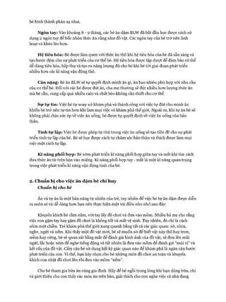 bé hình thành phản xạ nhai.
Ngón tay: vào khoảng 8 - 9 tháng, các bé ăn dặm BLW đã bắt đầu học được cách sử
dụng 2 ngón tay để bốc nhón thức ăn cũng như đồ vật. Các ngón tay của bé trở nên linh
hoạt và khéo léo hon.
Hệ tiêu hóa: Bé đưực làm quen vói thức ăn thô khi hệ tiêu hóa của bé đã sẵn sàng và
tạo bước đệm cho sự phát triển của cơ thể bé. Hệ tiêu hóa được tập dượt để đảm bảo có thể
dễ dàng tiêu hóa, hấp thụ và tạo ra năng lượng đủ cho bé khi bé tói giai đoạn phát triển
nhiều hon các kĩ năng vận động thô.
Cân nặng: Bé ăn BLW sẽ tự quyết định mình ăn gì, ăn bao nhiêu phù họp vói nhu cầu
của cơ thể bé. Đối vói các bé được đút ăn, cha mẹ thường sẽ đút nhiều hon lượng thức ăn
mà bé cần, cung cấp quá nhiều calo và chất béo không cần thiết cho cơ thể.
Sự tự tin: Việc bé tự xoay xở khám phá và thành công vói việc tự đút cho mình ăn
khiến bé trở nên tự tin hon khi làm mọi việc và khám phá thế giói. Ngoài ra, khi tự ăn bé sẽ
không phải chịu sức ép về việc ăn uống, bé được tự quyết định về việc ăn uống của bản
thân.
Tính tự lập: Việc bé được phép tự chủ trong việc ăn uống sẽ tạo tiền đề cho sự phát
triển tính tự lập của bé. Bé sẽ học được cách tự chăm sóc bản thân và thích được làm mọi
việc một cách tự lập.
Kĩ năng phối hợp: Bé sớm phát triển kĩ năng phối họp giữa tay và mắt khi tìm cách
đưa thức ăn từ trên bàn vào miệng. Kĩ năng phối họp tay - mắt là một kĩ năng quan trọng
trong việc phát triển kĩ năng vận động tinh của bé.
2. Chuẩn bị cho việc ăn dặm bé chỉ huy
Chuẩn bị cho bé
Ăn và tự ăn là một bản năng tự nhiên của trẻ, tuy nhiên để việc bé tự ăn dặm được diễn
ra suôn sẻ và dễ dàng hơn bạn nên thực hiện một vài điều nho nhỏ sau đây:
Khuyến khích bé cầm nắm, vói tay lấy đồ chơi và đưa vào mồm. Nhiều bà mẹ cho rằng
việc con gặm tay hay gặm đồ chơi là không tốt và mất vệ sinh. Tuy nhiên, đó chỉ là cách
nhìn một chiều. Trẻ khám phá thế giói xung quanh bằng tất cả các giác quan: sờ, nhìn,
nghe, ngửi và nếm. Khi thấy một đồ vật mới, bé sẽ muốn sờ để biết vật này thô hay trơn,
mềm hay cứng, bé sẽ quan sát bằng mắt để đánh giá hình ảnh của đồ vật, sẽ đưa lên mũi
ngửi, lắc hoặc ném để nghe tiếng động và tất nhiên là đưa vào mồm để đánh giá “mùi vị” và
kết cấu của đồ vật. Cấm cản bé sử dụng bất kỳ giác quan nào để khám phá là ngăn cản bước
phát triển của con. Vì thế, bạn hãy chọn cho bé những món đồ chơi an toàn và khuyến
khích con nhặt đồ chơi lên rồi đưa vào mồm “nếm”.
Cho bé tham gia bữa ăn cùng gia đình. Hãy để bé ngồi trong lòng khi bạn dùng bữa, chỉ
và giới thiệu cho con thấy các món ăn trên bàn, giải thích cho con nghe việc cả nhà đang
 