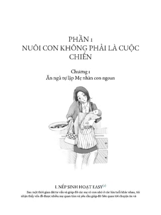 PHẦN I
NUÔI CON KHÔNG PHẢI LÀ cuộc
CHIẾN
Chương I
An ngủ tự lập Mẹ nhàn con ngoan
I. NẾP SINH HOẠT EASyto
Sau một thòi gian dài tư vấn và giúp đỡ các mẹ có con nhỏ ở các lứa tuổi khác nhau, tôi
nhận thấy vấn đề được nhiều mẹ quan tâm và yêu cầu giúp đỡ liên quan tói chuyện ăn và
 