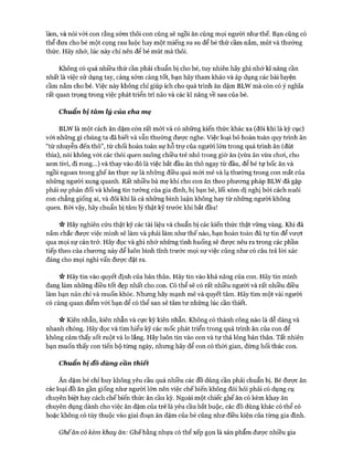 làm, và nói với con rằng sớm thôi con cũng sẽ ngồi ăn cùng mọi người như thế. Bạn cũng có
thể đưa cho bé một cọng rau luộc hay một miếng su su để bé thử cầm nắm, mút và thưởng
thức. Hãy nhớ, lúc này chỉ nên để bé mút mà thôi.
Không có quá nhiều thứ cần phải chuẩn bị cho bé, tuy nhiên hãy ghi nhớ kĩ năng cần
nhất là việc sử dụng tay, càng sớm càng tốt, bạn hãy tham khảo và áp dụng các bài luyện
cầm nắm cho bé. Việc này không chỉ giúp ích cho quá trình ăn dặm BLW mà còn có ý nghĩa
rất quan trọng trong việc phát triển trí não và các kĩ năng về sau của bé.
Chuẩn bị tàm lý của cha mẹ
BLW là một cách ăn dặm còn rất mói và có những kiến thức khác xa (đôi khi là kỳ cục)
vói những gì chúng ta đã biết và vẫn thường được nghe. Việc loại bỏ hoàn toàn quy trình ăn
“từ nhuyễn đến thô”, từ chối hoàn toàn sự hỗ trự của người lớn trong quá trình ăn (đút
thìa), nói không vói các thói quen nuông chiều trẻ nhỏ trong giờ ăn (vừa ăn vừa choi, cho
xem tivi, đi rong...) và thay vào đó là việc bắt đầu ăn thô ngay từ đầu, để bé tự bốc ăn và
ngồi ngoan trong ghế ăn thực sự là những điều quá mói mẻ và lạ thường trong con mắt của
những người xung quanh. Rất nhiều bà mẹ khi cho con ăn theo phưong pháp BLW đã gặp
phải sự phản đối và không tin tưởng của gia đình, bị bạn bè, lối xóm dị nghị bởi cách nuôi
con chẳng giống ai, và đôi khi là cả những bình luận không hay từ những người không
quen. Bởi vậy, hãy chuẩn bị tâm lý thật kỹ trước khi bắt đầu!
Vv Hãy nghiên cứu thật kỹ các tài liệu và chuẩn bị các kiến thức thật vững vàng. Khi đã
nắm chắc đưực việc mình sẽ làm và phải làm như thế nào, bạn hoàn toàn đủ tự tin để vượt
qua mọi sự cản trở. Hãy đọc và ghi nhớ những tình huống sẽ được nêu ra trong các phần
tiếp theo của chưong này để luôn bình tĩnh trước mọi sự việc cũng như có câu trả lòi xác
đáng cho mọi nghi vấn đưực đặt ra.
V* Hãy tin vào quyết định của bản thân. Hãy tin vào khả năng của con. Hãy tin mình
đang làm những điều tốt đẹp nhất cho con. Có thể sẽ có rất nhiều người và rất nhiều điều
làm bạn nản chí và muốn khóc. Nhưng hãy mạnh mẽ và quyết tâm. Hãy tìm một vài người
có cùng quan điểm vói bạn để có thể san sẻ tâm tư những lúc cần thiết.
n Kiên nhẫn, kiên nhẫn và cực kỳ kiên nhẫn. Không có thành công nào là dễ dàng và
nhanh chóng. Hãy đọc và tìm hiểu kỹ các mốc phát triển trong quá trình ăn của con để
không cảm thấy sốt ruột và lo lắng. Hãy luôn tin vào con và tự thả lỏng bản thân. Tất nhiên
bạn muốn thấy con tiến bộ từng ngày, nhưng hãy để con có thòi gian, đừng hối thúc con.
Chuẩn bị đô dùng c'ân thiết
Ăn dặm bé chỉ huy không yêu cầu quá nhiều các đồ dùng cần phải chuẩn bị. Bé được ăn
các loại đồ ăn gần giống như ngưòi lớn nên việc chế biến không đòi hỏi phải có dụng cụ
chuyên biệt hay cách chế biến thức ăn cầu kỳ. Ngoài một chiếc ghế ăn có kèm khay ăn
chuyên dụng dành cho việc ăn dặm của trẻ là yêu cầu bắt buộc, các đồ dùng khác có thể có
hoặc không có tùy thuộc vào giai đoạn ăn dặm của bé cũng như điều kiện của từng gia đình.
Ghếăn có kèm khay ăn: Ghế bằng nhựa có thể xếp gọn là sản phẩm được nhiều gia
 