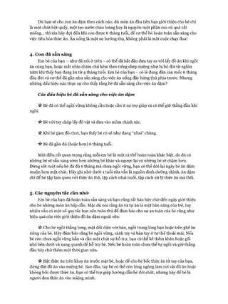 Dù bạn sẽ cho con ăn dặm theo cách nào, dù món ăn đầu tiên bạn giói thiệu cho bé chỉ
là một chút bột quấy, một tẹo nước cháo loãng hay là nguyên một phần rau củ quả cắt
miếng... thì xin hãy đọi đến khi con đưực 6 tháng tuổi, để cơ thể bé hoàn toàn sẵn sàng cho
việc tiêu hóa thức ăn. Ăn uống là một sự hưởng thụ, không phải là một cuộc chạy đua!
4. Con đã sẵn sàng
Em bé của bạn - như đã nói ở trên - có thể đã bắt đầu đưa tay ra vói lấy đồ ăn khi ngồi
ăn cùng bạn, hoặc mắt nhìn chăm chú kèm theo tiếng chép miệng như bị bỏ đói từ nghìn
năm khi thấy bạn đang ăn từ 4 tháng tuổi. Em bé của bạn - có lẽ đang dần cán mốc 6 tháng
đầu đòi và cơ thể đã gần như sẵn sàng cho việc ăn uống đầy hứng thú phía trước. Nhưng
những dấu hiệu nào thực sự cho thấy rằng bé đã sẵn sàng cho việc ăn dặm?
Các dấu hiệu bé đã sẵn sàng cho việc ăn dặm
n Bé đã có thể ngồi vững không cần hoặc cần ít sự trợ giúp và có thể giữ thẳng đầu khi
ngồi.
n Bé với tay chộp lấy đồ vật và đưa vào mồm chính xác.
ic Khi bé gặm đồ chơi, bạn thấy bé có vẻ như đang “nhai” chúng.
V* Bé đã gần đủ (hoặc hơn) 6 tháng tuổi.
Một điều rất quan trọng rằng mỗi em bé là một cá thể hoàn toàn khác biệt, do đó có
những bé sẽ sẵn sàng sớm hơn những bé khác và ngược lại có những bé sẽ chậm hơn.
Đừng sốt ruột nếu bé đã đủ 6 tháng mà chưa ngồi vững, bạn có thể dời lại ngày bé ăn dặm
muộn hơn một chút. Hãy ghi nhớ dưới 1 tuổi sữa vẫn là nguồn dinh dưỡng chính, ăn dặm
chỉ để bé tập làm quen với thức ăn thô, tập cách nhai nuốt, tập cách xử lý thức ăn mà thôi.
5. Các nguyên tắc cần nhó*
Em bé của bạn đã hoàn toàn sẵn sàng và bạn cũng rất háo hức chờ đến ngày giói thiệu
cho bé những món ăn hấp dẫn. Mặc dù nói rằng ăn và tự ăn là một bản năng của trẻ, tuy
nhiên vẫn có một số quy tắc bạn nên tuân thủ để đảm bảo cho sự an toàn của bé cũng như
hiệu quả của việc giới thiệu đồ ăn dặm ngoài sữa:
>v Cho bé ngồi thẳng lưng, mặt đối diện vói bàn, ngồi trong lòng bạn hoặc trên ghế ăn
riêng của bé. Hãy đảm bảo rằng bé ngồi vững, cánh tay và bàn tay ở tư thế thoải mái. Nếu
bé còn chưa ngồi vững hẳn và cần một chút sự hỗ trợ, bạn có thể kê thêm khăn hoặc gối
nhỏ bên dưới và xung quanh để hỗ trợ bé. Nếu bé hoàn toàn chưa thể tự ngồi và giữ thẳng
đầu hãy chờ thêm một thòi gian nữa.
n Đặt thức ăn trên khay ăn trước mặt bé, hoặc để cho bé bốc thức ăn từ tay của bạn,
đừng đút đồ ăn vào miệng bé. Ban đầu, tay bé có thể còn lóng ngóng làm roi vãi đồ ăn hoặc
không bốc được thức ăn, bạn có thể trợ giúp hướng dẫn bé đôi chút, nhưng hãy để bé là
người đưa thức ăn vào miệng mình.
 