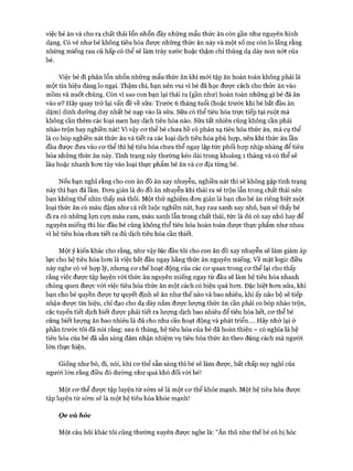 việc bé ăn và cho ra chất thải lổn nhổn đầy những mẩu thức ăn còn gần như nguyên hình
dạng. Có vẻ như bé không tiêu hóa đưực những thức ăn này và một số mẹ còn lo lắng rằng
những miếng rau củ hấp có thể sẽ làm trày xước hoặc thậm chí thủng dạ dày non nót của
bé.
Việc bé đi phân lổn nhổn những mẩu thức ăn khi mói tập ăn hoàn toàn không phải là
một tín hiệu đáng lo ngại. Thậm chí, bạn nên vui vì bé đã học đưực cách cho thức ăn vào
mồm và nuốt chúng. Còn vì sao con bạn lại thải ra (gần như) hoàn toàn những gì bé đã ăn
vào ư? Hãy quay trở lại vấn đề về sữa: Trước 6 tháng tuổi (hoặc trước khi bé bắt đầu ăn
dặm) dinh dưỡng duy nhất bé nạp vào là sữa. Sữa có thể tiêu hóa trực tiếp tại ruột mà
không cần thêm các loại men hay dịch tiêu hóa nào. Sữa tất nhiên cũng không cần phải
nhào trộn hay nghiền nát! Vì vậy cơ thể bé chưa hề có phản xạ tiêu hóa thức ăn, mà cụ thể
là co bóp nghiền nát thức ăn và tiết ra các loại dịch tiêu hóa phù họp, nên khi thức ăn lần
đầu được đưa vào cơ thể thì hệ tiêu hóa chưa thể ngay lập tức phối họp nhịp nhàng để tiêu
hóa những thức ăn này. Tình trạng này thường kéo dài trong khoảng 1 tháng và có thể sẽ
lâu hoặc nhanh hơn tùy vào loại thực phẩm bé ăn và cơ địa từng bé.
Nếu bạn nghĩ rằng cho con ăn đồ ăn xay nhuyễn, nghiền nát thì sẽ không gặp tình trạng
này thì bạn đã lầm. Đơn giản là do đồ ăn nhuyễn khi thải ra sẽ trộn lẫn trong chất thải nên
bạn không thể nhìn thấy mà thôi. Một thử nghiệm đơn giản là bạn cho bé ăn riêng biệt một
loại thức ăn có màu đậm như cà rốt luộc nghiền nát, hay rau xanh xay nhỏ, bạn sẽ thấy bé
đi ra có những lợn cợn màu cam, màu xanh lẫn trong chất thải, tức là dù có xay nhỏ hay để
nguyên miếng thì lúc đầu bé cũng không thể tiêu hóa hoàn toàn được thực phẩm như nhau
vì hệ tiêu hóa chưa tiết ra đủ dịch tiêu hóa cần thiết.
Một ý kiến khác cho rằng, như vậy lúc đầu tôi cho con ăn đồ xay nhuyễn sẽ làm giảm áp
lực cho hệ tiêu hóa hơn là việc bắt đầu ngay bằng thức ăn nguyên miếng, về mặt logic điều
này nghe có vẻ họp lý, nhưng cơ chế hoạt động của các cơ quan trong cơ thể lại cho thấy
rằng việc được tập luyện với thức ăn nguyên miếng ngay từ đầu sẽ làm hệ tiêu hóa nhanh
chóng quen được với việc tiêu hóa thức ăn một cách có hiệu quả hơn. Đặc biệt hơn nữa, khi
bạn cho bé quyền được tự quyết định sẽ ăn như thế nào và bao nhiêu, khi ấy não bộ sẽ tiếp
nhận được tín hiệu, chỉ đạo cho dạ dày nắm được lượng thức ăn cần phải co bóp nhào trộn,
các tuyến tiết dịch biết được phải tiết ra lượng dịch bao nhiêu để tiêu hóa hết, cơ thể bé
cũng biết lượng ăn bao nhiêu là đủ cho nhu cầu hoạt động và phát triển.... Hãy nhớ lại ở
phần trước tôi đã nói rằng: sau 6 tháng, hệ tiêu hóa của bé đã hoàn thiện - có nghĩa là hệ
tiêu hóa của bé đã sẵn sàng đảm nhận nhiệm vụ tiêu hóa thức ăn theo đúng cách mà người
lớn thực hiện.
Giống như bò, đi, nói, khi cơ thể sẵn sàng thì bé sẽ làm được, bất chấp suy nghĩ của
người lớn rằng điều đó dường như quá khó đối với bé!
Một cơ thể được tập luyện từ sớm sẽ là một cơ thể khỏe mạnh. Một hệ tiêu hóa được
tập luyện từ sớm sẽ là một hệ tiêu hóa khỏe mạnh!
Ọe và hóc
Một câu hỏi khác tôi cũng thường xuyên được nghe là: “Ăn thô như thế bé có bị hóc
 