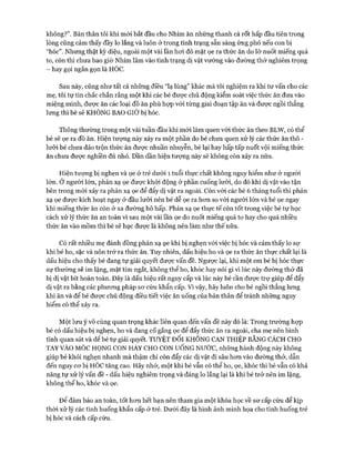 không?”. Bản thân tôi khi mói bắt đầu cho Nhím ăn những thanh cà rốt hấp đầu tiên trong
lòng cũng cảm thấy đầy lo lắng và luôn ở trong tình trạng sẵn sàng ứng phó nếu con bị
“hóc”. Nhưng thật kỳ diệu, ngoài một vài lần hoi đỏ mặt ọe ra thức ăn do lỡ nuốt miếng quá
to, còn thì chưa bao giờ Nhím lâm vào tình trạng dị vật vướng vào đường thở nghiêm trọng
- hay gọi ngắn gọn là HÓC.
Sau này, cũng như tất cả những điều “lạ lùng” khác mà tôi nghiệm ra khi tư vấn cho các
mẹ, tôi tự tin chắc chắn rằng một khi các bé đưực chủ động kiểm soát việc thức ăn đưa vào
miệng mình, được ăn các loại đồ ăn phù họp vói từng giai đoạn tập ăn và đưực ngồi thẳng
lưng thì bé sẽ KHÔNG BAO GIỜ bị hóc.
Thông thường trong một vài tuần đầu khi mói làm quen vói thức ăn theo BLW, có thể
bé sẽ ọe ra đồ ăn. Hiện tượng này xảy ra một phần do bé chưa quen xử lý các thức ăn thô -
lưỡi bé chưa đảo trộn thức ăn đưực nhuần nhuyễn, bé lại hay hấp tấp nuốt vội miếng thức
ăn chưa đưực nghiền đủ nhỏ. Dần dần hiện tượng này sẽ không còn xảy ra nữa.
Hiện tượng bị nghẹn và ọe ở trẻ dưới 1 tuổi thực chất không nguy hiểm như ở người
lớn. Ở người lớn, phản xạ ọe được khỏi động ở phần cuống lưỡi, do đó khi dị vật vào tận
bên trong mói xảy ra phản xạ ọe để đẩy dị vật ra ngoài. Còn vói các bé 6 tháng tuổi thì phản
xạ ọe đưực kích hoạt ngay ở đầu lưỡi nến bé dễ ọe ra hon so vói người lớn và bé ọe ngay
khi miếng thức ăn còn ở xa đường hô hấp. Phản xạ ọe thực tế còn tốt trong việc bé tự học
cách xử lý thức ăn an toàn vì sau một vài lần ọe do nuốt miếng quá to hay cho quá nhiều
thức ăn vào mồm thì bé sẽ học đưực là không nên làm như thế nữa.
Có rất nhiều mẹ đánh đồng phản xạ ọe khi bị nghẹn vói việc bị hóc và cảm thấy lo sự
khi bé ho, sặc và nôn trớ ra thức ăn. Tuy nhiên, dấu hiệu ho và ọe ra thức ăn thực chất lại là
dấu hiệu cho thấy bé đang tự giải quyết đưực vấn đề. Ngược lại, khi một em bé bị hóc thực
sự thường sẽ im lặng, mặt tím ngắt, không thể ho, khóc hay nói gì vì lúc này đường thở đã
bị dị vật bít hoàn toàn. Đây là dấu hiệu rất nguy cấp và lúc này bé cần đưực trự giúp để đẩy
dị vật ra bằng các phưong pháp sơ cứu khẩn cấp. Vì vậy, hãy luôn cho bé ngồi thẳng lưng
khi ăn và để bé được chủ động điều tiết việc ăn uống của bản thân để tránh những nguy
hiểm có thể xảy ra.
Một lưu ý vô cùng quan trọng khác liên quan đến vấn đề này đó là: Trong trường họp
bé có dấu hiệu bị nghẹn, ho và đang cố gắng ọe để đẩy thức ăn ra ngoài, cha mẹ nên bình
tĩnh quan sát và để bé tự giải quyết. TUYỆT Đ ối KHONG CAN THIỆP BẰNG CÁCH CHO
TAY VÀO MÓC HỌNG CON HAY CHO CON UốNG NƯỚC, những hành động này không
giúp bé khỏi nghẹn nhanh mà thậm chí còn đẩy các dị vật đi sâu hơn vào đường thở, dẫn
đến nguy cơ bị HÓC tăng cao. Hãy nhớ, một khi bé vẫn có thể ho, ọe, khóc thì bé vẫn có khả
năng tự xử lý vấn đề - dấu hiệu nghiêm trọng và đáng lo lắng lại là khi bé trở nên im lặng,
không thể ho, khóc và ọe.
Đê’ đảm bảo an toàn, tốt hơn hết bạn nên tham gia một khóa học về sơ cấp cứu để kịp
thòi xử lý các tình huống khẩn cấp ở trẻ. Dưới đây là hình ảnh minh họa cho tình huống trẻ
bị hóc và cách cấp cứu.
 