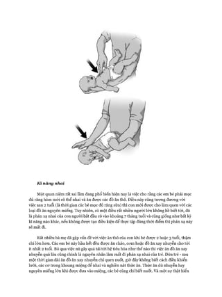 Kĩ năng nhai
Một quan niệm rất sai ĩầm đang phổ biến hiện nay là việc cho rằng các em bé phải mọc
đủ răng hàm m ói có thể nhai và ăn được các đồ ăn thô. Điều này cũng tưong đưong vói
việc sau 2 tuổi (là thời gian các bé mọc đủ răng sữa) thì con m ói được cho làm quen vói các
loại đồ ăn nguyên miếng. Tuy nhiên, có một điều rất nhiều người lớn không hề biết tói, đó
là phản xạ nhai của con người bắt đầu có vào khoảng 7 tháng tuổi và cũng giống như bất kỳ
kĩ năng nào khác, nếu không được tạo điều kiện để thực tập đúng thòi điểm thì phản xạ này
sẽ mất đi.
Rất nhiều bà mẹ đã gặp vấn đề vói việc ăn thô của con khi bé được 2 hoặc 3 tuổi, thậm
chí lớn hon. Các em bé này hầu hết đều đưực ăn cháo, cơm hoặc đồ ăn xay nhuyễn cho tói
ít nhất 2 tuổi. Bỏ qua việc nó gây quá tải tói hệ tiêu hóa như thế nào thì việc ăn đồ ăn xay
nhuyễn quá lâu cũng chính là nguyên nhân làm mất đi phản xạ nhai của trẻ. Đứa trẻ - sau
một thòi gian dài ăn đồ ăn xay nhuyễn chỉ quen nuốt, giờ đây không biết cách điều khiển
lưỡi, các cơ trong khoang miệng để nhai và nghiền nát thức ăn. Thức ăn dù nhuyễn hay
nguyên miếng lớn khi được đưa vào miệng, các bé cũng chỉ biết nuốt. Và một sự thật hiển
 