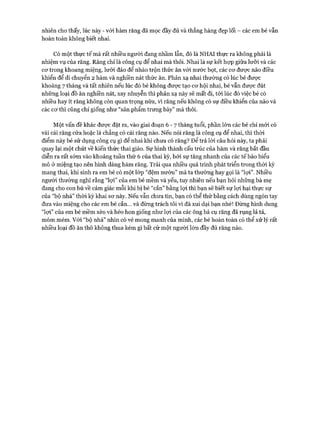 nhiên cho thấy, lúc này - vói hàm răng đã mọc đầy đủ và thẳng hàng đẹp lối - các em bé vẫn
hoàn toàn không biết nhai.
Có một thực tế mà rất nhiều người đang nhầm lẫn, đó là NHAI thực ra không phải là
nhiệm vụ của răng. Răng chỉ là công cụ để nhai mà thôi. Nhai là sự kết hựp giữa lưỡi và các
cơ trong khoang miệng, lưỡi đảo để nhào trộn thức ăn vói nước bọt, các cơ được não điều
khiển để di chuyển 2 hàm và nghiền nát thức ăn. Phản xạ nhai thường có lúc bé được
khoảng 7 tháng và tất nhiên nếu lúc đó bé không được tạo cơ hội nhai, bé vẫn được đút
những loại đồ ăn nghiền nát, xay nhuyễn thì phản xạ này sẽ mất đi, tới lúc đó việc bé có
nhiều hay ít răng không còn quan trọng nữa, vì răng nếu không có sự điều khiển của não và
các cơ thì cũng chỉ giống như “sản phẩm trưng bày” mà thôi.
Một vấn đề khác được đặt ra, vào giai đoạn 6 - 7 tháng tuổi, phần lớn các bé chỉ mới có
vài cái răng cửa hoặc là chẳng có cái răng nào. Nếu nói răng là công cụ để nhai, thì thòi
điểm này bé sử dụng công cụ gì để nhai khi chưa có răng? Để trả lòi câu hỏi này, ta phải
quay lại một chút về kiến thức thai giáo. Sự hình thành cấu trúc của hàm và răng bắt đầu
diễn ra rất sớm vào khoảng tuần thứ 6 của thai kỳ, bởi sự tăng nhanh của các tếbào biểu
mô ở miệng tạo nên hình dáng hàm răng. Trải qua nhiều quá trình phát triển trong thời kỳ
mang thai, khi sinh ra em bé có một lóp “đệm nướu” mà ta thường hay gọi là “lợi”. Nhiều
người thường nghĩ rằng “lợi” của em bé mềm và yếu, tuy nhiên nếu bạn hỏi những bà mẹ
đang cho con bú về cảm giác mỗi khi bị bé “cắn” bằng lợi thì bạn sẽ biết sự lợi hại thực sự
của “bộ nhá” thòi kỳ khai sơ này. Nếu vẫn chưa tin, bạn có thể thử bằng cách dùng ngón tay
đưa vào miệng cho các em bé cắn... và đừng trách tôi vì đã xui dại bạn nhé! Đừng hình dung
“lợi” của em bé mềm xèo và héo hon giống như lọi của các ông bà cụ răng đã rụng lả tả,
móm mém. Vói “bộ nhá” nhìn có vẻ mong manh của mình, các bé hoàn toàn có thể xử lý rất
nhiều loại đồ ăn thô không thua kém gì bất cứ một người lớn đầy đủ răng nào.
 