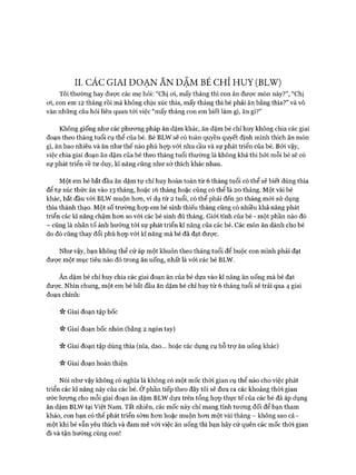 II. CÁC GIAI ĐOẠN ĂN DẶM BÉ CHỈ HUY (BLW)
Tôi thường hay đưực các mẹ hỏi: “Chị oi, mấy tháng thì con ăn đưực món này?”, “Chị
oi, con em 12 tháng rồi mà không chịu xúc thìa, mấy tháng thì bé phải ăn bằng thìa?” và vô
vàn những câu hỏi liên quan tói việc “mấy tháng con em biết làm gì, ăn gì?”
Không giống như các phưong pháp ăn dặm khác, ăn dặm bé chỉ huy không chia các giai
đoạn theo tháng tuổi cụ thể của bé. Bé BLW sẽ có toàn quyền quyết định mình thích ăn món
gì, ăn bao nhiêu và ăn như thế nào phù họp vói nhu cầu và sự phát triển của bé. Bởi vậy,
việc chia giai đoạn ăn dặm của bé theo tháng tuổi thường là không khả thi bởi mỗi bé sẽ có
sự phát triển về tư duy, kĩ năng cũng như sở thích khác nhau.
Một em bé bắt đầu ăn dặm tự chỉ huy hoàn toàn từ 6 tháng tuổi có thể sẽ biết dùng thìa
để tự xúc thức ăn vào 13 tháng, hoặc 16 tháng hoặc cũng có thể là 20 tháng. Một vài bé
khác, bắt đầu vói BLW muộn hon, ví dụ từ 2 tuổi, có thể phải đến 30 tháng mói sử dụng
thìa thành thạo. Một số trường họp em bé sinh thiếu tháng cũng có nhiều khả năng phát
triển các kĩ năng chậm hon so vói các bé sinh đủ tháng. Giói tính của bé - một phần nào đó
- cũng là nhân tố ảnh hưởng tói sự phát triển kĩ năng của các bé. Các món ăn dành cho bé
do đó cũng thay đổi phù họp vói kĩ năng mà bé đã đạt đưực.
Như vậy, bạn không thể cứ áp một khuôn theo tháng tuổi để buộc con mình phải đạt
đưực một mục tiêu nào đó trong ăn uống, nhất là vói các bé BLW.
Ăn dặm bé chỉ huy chia các giai đoạn ăn của bé dựa vào kĩ năng ăn uống mà bé đạt
được. Nhìn chung, một em bé bắt đầu ăn dặm bé chỉ huy từ 6 tháng tuổi sẽ trải qua 4 giai
đoạn chính:
Giai đoạn tập bốc
Giai đoạn bốc nhón (bằng 2 ngón tay)
Giai đoạn tập dùng thìa (nĩa, dao... hoặc các dụng cụ hỗ trự ăn uống khác)
Giai đoạn hoàn thiện
Nói như vậy không có nghĩa là không có một mốc thòi gian cụ thể nào cho việc phát
triển các kĩ năng này của các bé. Ở phần tiếp theo đây tôi sẽ đưa ra các khoảng thòi gian
ước lượng cho mỗi giai đoạn ăn dặm BLW dựa trên tổng họp thực tế của các bé đã áp dụng
ăn dặm BLW tại Việt Nam. Tất nhiên, các mốc này chỉ mang tính tưong đối để bạn tham
khảo, con bạn có thể phát triển sớm hon hoặc muộn hon một vài tháng - không sao cả -
một khi bé vẫn yêu thích và dam mê vói việc ăn uống thì bạn hãy cứ quên các mốc thòi gian
đi và tận hưởng cùng con!
 