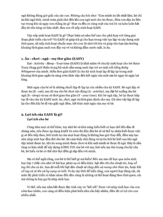 ngủ không đúng giờ giấc của các con. Những câu hỏi như: “Con mình ăn lắt nhắt lắm, bé chỉ
ăn khi ngủ thôi, mình toàn phải chờ đến khi con ngủ mói cho ăn được, đêm con dậy ăn liên
tục trong khi cả ngày con chẳng ăn gì” thực ra đều có cùng một câu trả lòi và luôn luôn bắt
đầu từ nền tảng cơ bản nhất: đưa con về nếp sinh hoạt EASY.
Vậy nếp sinh hoạt EASY là gì? Thực hiện nó như thế nào cho phù hợp vói từng giai
đoạn phát triển của trẻ? Và EASY sẽ giúp ích gì cho bạn trong việc tạo lập và xây dựng một
thói quen, nề nếp sinh hoạt chuẩn mực cho con từ nhỏ tói lớn và giúp cho bạn tận hưởng
khoảng thòi gian nuôi con đầy vui vẻ và không đẫm nước mắt, lo âu.
1. Ăn - cho*i - ngủ - m ẹ thu* giãn (EASY)
Eat - Activity - Sleep - Your time (EASY) là khái niệm về chu kỳ sinh hoạt cho trẻ được
Tracy Hogg giói thiệu trong bộ sách cẩm nang nuôi dạy trẻ sơ sinh nổi tiếng Baby
Whisperer của mình. Hiểu đơn giản EASY là chu kỳ sinh hoạt lặp đi lặp lại trong một
khoảng thòi gian ngắn từ sáng sớm thức dậy đến hết ngày của một em bé ngay từ ngày lọt
lòng.
Một ngày của bé sẽ là những chuỗi lặp đi lặp lại của nhiều chu kỳ EASY. Bé ngủ dậy sẽ
được ăn (E - eat), sau đó mẹ cho bé chơi vận động (A - activity), mẹ đặt bé xuống cho bé
ngủ (S - sleep) và mẹ có thòi gian thư giãn (Y - your time). Khi bé ngủ dậy, bé lại được tiếp
tục đi vào chu kỳ EASY mói: ăn, chơi, ngủ và thòi gian dành cho mẹ. Cứ như vậy lặp đi lặp
lại cho đến khi bé đi vào giấc ngủ đêm, kết thúc một ngày của mẹ và bé.
2. Lọ*i ích của EA SY là gì?
Lọi. ích cho bé
Cũng như mọi cá thể khác, tuy nhỏ bé và khả năng hiểu biết có hạn chế đến đâu đi
chăng nữa, nếu được áp dụng EASY từ sớm thì dần dần bé sẽ có thể tự nhận biết được việc
gì sẽ đến tiếp theo, bởi trình tự của mọi hoạt động là không bao giờ thay đổi, điều này tạo
nên nhịp sinh học đầu đòi cho bé. Bé cảm thấy chủ động và tự tin bởi bé biết sau khi ngủ
dậy mình được ăn, khi ăn xong mình được chơi và khi mệt mình sẽ được đi ngủ. Đây là nền
tảng cơ bản nhất để xây dựng LÒNG TIN của bé với mẹ, bởi nếu mẹ tôn trọng chu kỳ của
bé, bé hiểu và bé có thể chờ đợi điều gì sắp đến vói mình.
Mẹ có thể nghĩ rằng, con bé tí thếbiết gì mà hiểu! Nếu mẹ nào đã học qua môn sinh
học lóp 7 chắc còn nhớ về bài học phản xạ có điều kiện: bật đèn thì cho chuột ăn, hay vỗ
tay thì cho cá ăn. Sau đố mỗi khi bật đèn chuột sẽ chạy đến và mong chờ thức ăn, hoặc khi
vỗ tay cá sẽ lên và hy vọng có mồi. Ví dụ vậy thôi để hiểu rằng, con người hay động vật, dù
mức độ phát triển có khác nhau đến đâu cũng là những cá thể hoạt động theo thói quen, cái
mà chúng ta hay gọi là nhịp sinh học.
Vì thế, nếu mẹ nắm bắt được đặc tính này và “kết nối” được với nhịp sinh học của con
sớm bao nhiêu, con càng có điều kiện phát biểu nhu cầu bấy nhiêu, điều đó có lợi cho con
nhiều nhất.
 