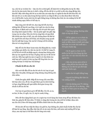 tục, nếu bé ọe và khóc lóc - hãy cho bé ra khỏi ghế, dỗ dành bé và dừng bữa ăn tại đó. Hãy
cho bé bú sữa trước bữa ăn ít nhất 1 tiếng, để cho dù bé có ọe hết ra thì sữa cũng đã kịp tiêu
hóa hết. Hãy nhớ rằng nếu bé ọe ra sữa lựn cựn màu đục có nghĩa là sữa đã tiêu hóa hết, chỉ
khi nào bé ọe ra sữa màu trong thì bạn mói lo sự rằng bé đã ọe ra sữa chưa được tiêu hóa
và có thể bị đói. Luôn nhớ cho bé ngồi thẳng lưng và không đưa thức ăn vào miệng hộ bé để
tránh những nguy hiểm có thể xảy ra.
Bạn cũng nhớ tắt hết tivi, dọn dẹp hết đồ choi hay
những thứ dễ làm bé xao lãng, vị trí ngồi ăn của bé cũng
nên được cố định một noi. Nên tập cho bé một thói quen
ăn uống lành mạnh từ đầu - khi ăn phải ngồi vào ghế, tập
trung vào ăn uống. Nên cho bé ăn cùng bữa vói gia đình
bất cứ khi nào bạn có thể, còn nếu không được thì khi bé
ăn, người lớn nên hạn chế đi lại, nói chuyện xung quanh
làm bé mất tập trung. Các em bé 6 tháng tuổi là những
đứa trẻ vô cùng hiếu kỳ.
Hãy để cho bé đưực hoàn toàn chủ động khi ăn, tránh
can thiệp quá nhiều vào việc ăn của bé. Có thể bé vụng về,
có thể bé sẽ trét đồ ăn khắp người, nhưng bạn không nên
liên tục lau người cho bé hay cố gắng cầm tay bé để chỉ bé
cách ăn. Nếu bạn ngồi ăn mà có người cứ cầm khăn lau
mặt bạn mỗi 5 phút và kéo tay bạn để tống thức ăn vào
miệng thì bạn có thấy bực bội không?
Chuẩn bị đô ăn cho bé
Khi mói bắt đầu đồ ăn cho bé nên là các loại củ quả
hấp chín vừa phải, không quá cứng nhưng cũng không nên
chín mềm.
Cách đon giản nhất: Hấp đồ ăn trong nồi com điện
khi bạn nấu com, đồ ăn vừa giữ được giá trị dinh dưỡng
và bạn cũng không mất quá nhiều thời gian trong việc
chuẩn bị đồ ăn cho bé.
Các loại củ quả được gựi ý để bắt đầu: Cà rốt, su su,
su hào, bí đao, bí ngồi, táo, lê, súp lơxanh/trắng...
Nên cắt theo dạng hình que cỡ 2 ngón tay và sử dụng dao lượn sóng để tạo độ bám cho
thức ăn, giúp bé dễ cầm nắm. Vì khẩu vị cũng như lượng ăn của mỗi bé là khác nhau nên
mẹ cần chú ý theo dõi hàng ngày để điều chỉnh thức ăn cho phù họp.
ĐỒ ăn nên để trực tiếp lên khay của ghế ăn, bạn không cần phải chuẩn bị bát đĩa cầu kỳ
dễ làm bé xao lãng. Ban đầu, hãy bày tất cả các món lên bàn, mỗi món một miếng để bé lựa
chọn, sau này bạn có thể đưa cho bé từng món một.
Giai đoạn tập bốc:
• Tay lóng ngóng, thường nắm
chặt và bóp nát đồ ăn.
• Dễ bị nghẹn và ọe ra thức ăn
do nuốt miếng quá to. Con sẽ học
cách tự điều chỉnh và biết cách nhai
nhỏ thức ăn trước khi nuốt sau 1
thòi gian luyện tập.
• Bé đi ngoài ra thức ăn lổn
nhổn do hệ tiêu hóa đang tập làm
quen dần vói việc tiêu hóa thức ăn
ngoài sữa.
• Nên cho bé ăn cách cữ bú ít
nhất 1 tiếng để bé tiêu hóa hết sữa.
Không cho ăn khi bé quá đói hoặc
mệt mỏi, buồn ngủ.
• Luôn cho bé ngồi thẳng lưng.
• Người lớn không đút thức ăn
vào miệng cho bé.
• Giờ ăn không xem TV, không
đùa giỡn, pha trò, đi ra đường... Hãy
tập cho bé thói quen ăn uống lành
mạnh.
 