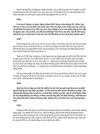 Khi bé đã bắt đầu sử dụng tay nhuần nhuyễn, mẹ có thể cung cấp cho bé nhiều loại đồ
ăn đa dạng hon để “thử thách” con. Các món xào có dính dầu hoi tron, như thịt băm viên
chiên hay đậu hũ chiên giòn cũng là một trải nghiệm mói lạ cho bé.
HỎI:
Con em 6 tháng 10 ngày, tập ăn dặm BLW được nửa tháng rồi. Hôm vừa
rồi em có cho con ăn thử cưm nắm mà có lẽ em nắm cưm chặt quá nên con ăn
cứ bị dính lên hàm trên. Rồi con còn cắn miếng to nên cảm thấy giống như sắp
bị nghẹn vậy. Em có làm sai chỗ nào không? Cho bé tự ăn như vậy thì bổ sung
tinh bột cho con thế nào? Em nên cho bé bắt đầu vứi các loại thực phẩm nào?
ĐÁP:
Bé mói tập ăn bạn chưa nên cho ăn com vội nhé, vì bản thân cấu trúc của com là nhiều
hạt ròi nhau và lại có độ dính kết cao, do đó bé mói tập ăn rất khó để xử lý. Bạn nên chờ
đến khi bé đã có kĩ năng BLW tốt thì mói giói thiệu com. Giai đoạn tốt nhất để giói thiệu
com là khi bé tập bốc nhón (giai đoạn 2).
Thực ra ở Việt Nam chúng ta có thói quen ăn com hàng ngày nên khi nhắc đến tinh bột
là nghĩ ngay tói com. Tuy nhiên tinh bột còn có ở rất nhiều món ăn khác như ngô (bắp),
khoai tây, nui, bánh mì, mì, sợi, bún, phở v.v... Khoai tây có thể giới thiệu khi bé mói tập
ăn, bạn chú ý cắt miếng vừa phải, chọn khoai không quá bở để bé không bị nghẹn. Khi bé đã
bốc và nuốt tốt (sau khoảng 1 - 2 tháng), bạn có thể cho bé thử vói bánh mì, ngô, khoai lang
giống Nhật.
Các loại thực phẩm tốt nhất nên giói thiệu cho bé trong thòi gian đầu là các loại củ quả,
rất lành và cũng rất dễ cho các bé xử lý, ví dụ như: Cà rốt, su su, su hào, bí đao, táo, lê (hấp
sơ), chuối...(Tham khảo tờ đính kèm)
HỎI:
Khi cho bé ăn dặm tự chủ thì nhiều lúc bé chỉ ăn một loại thức ăn và nhất
quyết không ăn loại thức ăn khác, v í dụ như bé nhà mình rất thích ăn thịt, rau
nhưng lại không chịu ăn đồ ăn có tinh bột. Mình sự như vậy bé sẽ bị thiếu chất
do ăn uống không cân bằng, vì theo các hưứng dẫn về dinh dưững, mỗi bữa ăn
nên đảm bảo đủ 4 nhóm dưững chất. Mình nên xử lý thế nào vứi trường hựp
này?
ĐÁP:
Chúng ta đều biết rằng các nhà khoa học khuyên phải ăn cân bằng 4 nhóm dinh dưỡng
hàng ngày. Tuy nhiên đối vói trẻ em, việc cân bằng 4 nhóm dinh dưỡng không tính theo
ngày mà tính theo lượng ăn của 1 tuần (hoặc lâu hơn) bởi vì lượng ăn của trẻ còn rất ít. Do
đó, bạn không cần quá chú trọng vào việc đảm bảo đủ 4 nhóm dinh dưỡng trong 1 bữa cho
bé mà nên để bé vui vẻ tận hưởng món ăn mà bé yêu thích.
 