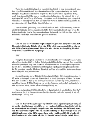 Thêm vào đó, các bé thường có sự phân biệt yêu ghét rất rõ ràng nhưng cũng rất ngắn
hạn. Có thể hôm nay bé thích ăn bí đao và ăn bí đao liền trong 1 tuần nhưng sau đó lại
không hề động đến món này nữa và chuyển qua thích thịt. Có nhiều nghiên cứu chứng
minh rằng các em bé có khả năng tự cân bằng dinh dưỡng của cơ thể mình rất tốt, và bé
thường tự biết cơ thể cần gì để bổ sung. Lý thuyết thì có rất nhiều nhưng quan trọng nhất
vẫn là thái độ ăn uống của con. Một khi các bé vẫn vui vẻ ăn một món cả tháng tròi thì cha
mẹ cũng chẳng có lý do gì để cảm thấy phiền lòng cả.
Và một điều rất quan trọng khác tôi muốn nhắc lại, dưới 1 tuổi dinh dưỡng chính của
các bé vẫn là từ sữa. Chỉ cần bạn đảm bảo bé bú đủ lượng sữa bé cần mỗi ngày là bạn đã
hoàn toàn yên tâm rằng bé được cung cấp đầy đủ dưỡng chất cần thiết. Ăn dặm - như cái
tên của nó - chỉ là dặm thêm để bé làm quen vói đồ ăn thôi.
HỎI:
Cho em hỏi, các mẹ nói là nên phân rạch ròi giữa bữa bé tự ăn và bữa đút,
không tiến hành vừa đút cho bé và vừa để bé bốc trong cùng một bữa. Nhưng
vấn đề là nếu trong bữa vừa có đồ ăn bốc, vừa có thức ăn dạng lỏng thì mình
xử lý thế nào vó*i thức ăn dạng lỏng?
ĐÁP:
Việc phân chia riêng biệt bữa tự ăn và bữa ăn đút của bé được áp dụng trong thời gian
đầu mói tập ăn dặm BLW. Lý do là vì thòi gian này bé bắt đầu làm quen với thức ăn và hình
thành các phản xạ để xử lý thức ăn. Do đó, nếu bạn cho bé vừa tự ăn đồng thòi người lớn
lại đút cho bé thì sẽ khiến bé khó hiểu và không phân biệt được lúc nào phải làm thế nào.
Do đó, trong thòi gian đầu (khoảng 2 tháng) tốt nhất bạn nên cho bé ăn những món ăn mà
bé có thể tự chủ động ăn hoàn toàn.
Sau giai đoạn này, khi bé đã tự ăn tốt hơn, bạn có thể giói thiệu thêm các món lỏng và
hỗ trợ bé ăn những đồ ăn này. Đút thìa cho bé có vẻ là một phương án dễ dàng. Tuy nhiên,
trên thực tế các bé ăn dặm tự chủ thường sẽ thích được húp trực tiếp từ bát, cốc các món
dạng lỏng. Mẹ nên để đồ ăn lỏng trong các bát nhỏ (bát đựng nước chấm), hướng dẫn bé tự
cầm bát đưa lên miệng còn mẹ hỗ trợ bé nâng phần đáy bát.
Ngoài ra, bạn cũng có thể tập dần cho bé sử dụng ống hút để hút. Các bé ăn dặm BLW
thường được tập và sử dụng thành thạo ống hút cũng như cách uống trực tiếp từ bát, cốc
vào khoảng 6 - 7 tháng tuổi.
HỎI:
Con em đưực 6 tháng 10 ngày, tuy nhiên bé chưa ngồi vững và giữ cứng cổ
được. Bé cũng không có biểu hiện vó*i tay ra cầm đồ khi mẹ đưa đồ chưi, đồ ăn
ra trưức mặt bé. Bé hiện giò* cũng chỉ mứi mọc 2 cái răng cửa thì liệu có nhai,
cắn đồ ăn đưực không? Bé nhà em sinh thiếu tháng lúc đưọ*c hưn 32 tuần. Em
rất thích phưưng pháp BLW nhưng đang phân vân không biết đã nên cho bé
bắt đầu chưa? v à nếu cho bé bắt đầu thì làm thế nào để bé ngồi và bốc đồ ăn?
 