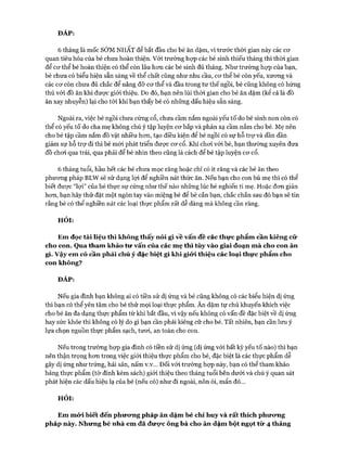 ĐÁP:
6 tháng là mốc SỚM NHẤT để bắt đầu cho bé ăn dặm, vì trước thòi gian này các cơ
quan tiêu hóa của bé chưa hoàn thiện. Vói trường họp các bé sinh thiếu tháng thì thòi gian
để cơ thể bé hoàn thiện có thể còn lâu hơn các bé sinh đủ tháng. Như trường họp của bạn,
bé chưa có biểu hiện sẵn sàng về thể chất cũng như nhu cầu, cơ thể bé còn yếu, xương và
các cơ còn chưa đủ chắc để nâng đỡ cơ thể và đầu trong tư thế ngồi, bé cũng không có hứng
thú với đồ ăn khi được giói thiệu. Do đó, bạn nên lùi thòi gian cho bé ăn dặm (kể cả là đồ
ăn xay nhuyễn) lại cho tói khi bạn thấy bé có những dấu hiệu sẵn sàng.
Ngoài ra, việc bé ngồi chưa cứng cổ, chưa cầm nắm ngoài yếu tố do bé sinh non còn có
thể có yếu tố do cha mẹ không chú ý tập luyện cơ bắp và phản xạ cầm nắm cho bé. Mẹ nên
cho bé tập cầm nắm đồ vật nhiều hơn, tạo điều kiện để bé ngồi có sự hỗ trự và dần dần
giảm sự hỗ trự đi thì bé mói phát triển được cơ cổ. Khi chơi với bé, bạn thường xuyên đưa
đồ chơi qua trái, qua phải để bé nhìn theo cũng là cách để bé tập luyện cơ cổ.
6 tháng tuổi, hầu hết các bé chưa mọc răng hoặc chỉ có ít răng và các bé ăn theo
phương pháp BLW sẽ sử dụng lựi để nghiền nát thức ăn. Nếu bạn cho con bú mẹ thì có thể
biết được “lợi” của bé thực sự cứng như thế nào những lúc bé nghiến ti mẹ. Hoặc đơn giản
hơn, bạn hãy thử đặt một ngón tay vào miệng bé để bé cắn bạn, chắc chắn sau đó bạn sẽ tin
rằng bé có thể nghiền nát các loại thực phẩm rất dễ dàng mà không cần răng.
HỎI:
Em đọc tài liệu thì không thấy nói gì vê vấn đề các thực phẩm cần kiêng cữ
cho con. Qua tham khảo tư vấn của các mẹ thì tùy vào giai đoạn mà cho con ăn
gì. Vậy em có cần phải chú ý đặc biệt gì khi giới thiệu các loại thực phẩm cho
con không?
ĐÁP:
Nếu gia đình bạn không ai có tiền sử dị ứng và bé cũng không có các biểu hiện dị ứng
thì bạn có thể yên tâm cho bé thử mọi loại thực phẩm. Ăn dặm tự chủ khuyến khích việc
cho bé ăn đa dạng thực phẩm từ khi bắt đầu, vì vậy nếu không có vấn đề đặc biệt về dị ứng
hay sức khỏe thì không có lý do gì bạn cần phải kiêng cữ cho bé. Tất nhiên, bạn cần lưu ý
lựa chọn nguồn thực phẩm sạch, tươi, an toàn cho con.
Nếu trong trường họp gia đình có tiền sử dị ứng (dị ứng vói bất kỳ yếu tố nào) thì bạn
nên thận trọng hơn trong việc giói thiệu thực phẩm cho bé, đặc biệt là các thực phẩm dễ
gây dị ứng như trứng, hải sản, nấm v.v... Đối vói trường họp này, bạn có thể tham khảo
bảng thực phẩm (tờ đính kèm sách) giới thiệu theo tháng tuổi bên dưới và chú ý quan sát
phát hiện các dấu hiệu lạ của bé (nếu có) như đi ngoài, nôn ói, mẩn đỏ...
HỎI:
Em mới biết đến phưưng pháp ăn dặm bé chỉ huy và rất thích phương
pháp này. Nhưng bé nhà em đã được ông bà cho ăn dặm bột ngọt từ 4 tháng
 