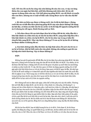 tuổi. Tết vừa rồi em lu bu công việc nên không đủ sữ a cho con, vì vậy em tăng
thêm cho con ngày hai bữa bột, mỗi bữa khoảng một chén nhỏ. Bé ăn rất
ngoan và đang chán sữa mẹ. Giò* biết phưưng pháp BLW , em rất thích và muốn
cho con theo, nhưng em có một số thắc m ắc mong đưực sự tư vấn của chị thế
này:
1. Bé nhà em hiện nay đưọ*c 5 tháng rưõ*i, tửc là đã ăn bột đưực 1 tháng
rưõ*i thì em có bắt đầu theo phưưng pháp BLW này nữa đưọ*c không? Bé đang
ăn bột đặc, có hôm em thử cho bé ăn cá lóc và bí đỏ hấp để nguyên m iếng thì bé
ăn ít nhưng ăn rất ngon, thỉnh thoảng m ứi ọe thôi.
2. Nếu theo đưực thì em tính thực đưn bé sẽ thay đổi từ từ, tuần đầu thì 2
bữa bột chính và 2 bữa trái cây sẽ cho bé ăn theo BLW , sang tuần tiếp theo thì 1
bữa bột chính và 3 bữa còn lại là BLW , cho bé ăn như vậy trong 2 tuần thì
chuyển hẳn sang BLW. Như vậy đưọ*c không ạ? v ì em sọ* bé tự ăn thì sẽ không
ăn đưực nhiều và không đủ no.
3. Em tính những tuần đầu thì thức ăn hấp thật mềm rồi mứi cho bé ăn vì
sọ* bé sẽ bị hóc. Khi bé biết cách cắn vừa phải, không cắn miếng to quá thì em
lại hấp như bình thường. v ậ y có đưực không ạ?
ĐÁP:
Không bao giờ là quá muộn để bắt đầu cho bé ăn dặm theo phương pháp BLW. Bé nhà
bạn mói 5 tháng rưỡi thì bạn lại càng yên tâm để cho bé bắt đầu vói BLW. Tuy nhiên, do bé
đã được đút bột được 1 tháng rưỡi rồi nên bé đã quen vói phản xạ nuốt thức ăn mà không
có phản xạ nhai trước đó. Vì vậy, khi làm quen vói thức ăn dạng nguyên miếng, bé có thể
gặp một chút khó khăn hon so vói các bé được làm quen vói BLW ngay từ đầu. Bé nhà bạn
có thể sẽ dễ nuốt miếng to vì chưa biết cách để nhai nghiền nhỏ thức ăn trước khi nuốt dẫn
đến bị nghẹn và ọe. Tình trạng này có thể kéo dài hon so vói các bé theo BLW từ đầu. Do đó
trong trường họp của bé, mẹ nên chú ý quan sát bé cẩn thận hon và nên bình tĩnh, kiên
nhẫn để bé tự học cách xử lý thức ăn nguyên miếng.
Bé 6 tháng tuổi mà ăn dặm một ngày 4 bữa (kể cả bữa phụ trái cây) thì nhiều. Thường
khi mới bắt đầu ăn dặm BLW, các bé chỉ ăn 1 bữa chính và 1 bữa phụ, tói khoảng 8 - 9
tháng m ói ăn 2 bữa chính và 1 bữa phụ, gần 1 tuổi m ói ăn 3 bữa và 1 bữa phụ. Bé nhà bạn 6
tháng mà bạn vừa muốn cho ăn 2 bữa bột, lại thêm 2 bữa ăn theo BLW nữa thì quá “nặng”.
Bé ăn quá nhiều thức ăn dặm sẽ không còn chỗ chứa để bú sữa. Bạn cũng nói rằng bé đang
chán sữa mẹ là do bé đang ăn quá nhiều thức ăn dặm. Bạn nên thực hiện giảm cữ ăn, giãn
cữ bú 4 giờ/lần thì bé m ói thấy đói và m ói bú lại sữa. Bạn nên nhớ, dưới 1 tuổi sữa m ói là
dinh dưỡng chính của bé. Bé ăn nhiều mà bú ít sữa thì hoàn toàn không tốt. Hệ tiêu hóa
non nót của con sẽ bị quá tải, đồng thòi con cũng không đưực cung cấp đầy đủ dinh dưỡng
cần thiết.
Khi bé ăn theo BLW, bạn sẽ thấy lượng bé ăn có vẻ rất ít. Trên thực tế, do bé được
quyền chủ động ăn uống, tự quyết định ăn gì, ăn thế nào, ăn bao nhiêu nên bé sẽ ăn đủ vói
nhu cầu của cơ thể. Nhu cầu của cơ thể thực ra ít hơn rất nhiều so vói nhu cầu mà cha mẹ
 