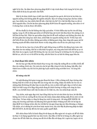 nghĩ là bé cần. Ăn dặm theo phưong pháp BLW vì vậy tránh được tình trạng bé bị béo phì,
thừa chất do bị ép ăn quá mức cần thiết.
Một lý do khác khiến bạn có thể cảm thấy lượng bé ăn quá ít, đó là do bé ăn thức ăn
nguyên miếng chứ không phải đồ nghiền nhuyễn. Bạn cứ tưởng tượng bạn cần bao nhiêu
gạo, bao nhiêu rau, bao nhiêu thịt để nấu 1 bát bột cho bé? Cả 1 bát bột đầy thực ra chỉ có
rất ít nguyên liệu. Còn bé ăn theo phưong pháp BLW là ăn đồ nguyên miếng, nên nhìn có vẻ
ít nhưng thực ra là ăn được rất nhiều.
ĐỒ ăn chuẩn bị cho bé không nên hấp quá mềm. Vì thòi điểm này tay bé còn rất lóng
ngóng, vụng về, đồ ăn hấp quá mềm sẽ dễ bị bé bóp nát trước khi đưa được lên miệng và có
thể làm bé bực bội. Thức ăn quá mềm cũng làm bé dễ nuốt miếng to mà không cần nhai, do
đó làm giảm khả năng học cách nhai, xử lý thức ăn nguyên miếng của bé. Vì thế, bạn nên
chếbiến đồ ăn vừa đủ chín, không quá mềm và không quá cứng. Bạn cũng nên quan sát bé
thường xuyên để điều chỉnh kích thước và độ cứng mềm của đồ ăn cho phù họp vói bé.
Khi cho bé ăn, bạn lưu ý luôn để bé ngồi thẳng lưng và để bé chủ động hoàn toàn việc
đưa thức ăn vào miệng. Khi bé có dấu hiệu bị nghẹn, mẹ cũng nên bình tĩnh để bé tự ọe và
đẩy thức ăn ra ngoài, tuyệt đối không cho tay vào móc họng bé và không cho bé uống nước.
Khi bé ọe, nếu bé vui vẻ thì để bé ăn tiếp, nếu bé khóc lóc sợ hãi thì dừng ngay bữa ăn.
2. Giai đoạn bốc nhón
Bé của bạn giờ đây đã khá thành thục trong việc chộp lấy miếng đồ ăn và điều khiển để
đưa vào miệng chính xác. Các món ăn của bé giờ đây cũng trở nên đa dạng, hấp dẫn, thử
thách hon và điều này đòi hỏi bé phải tập luyện một kĩ năng mói khó hon - kĩ năng bốc
nhón.
Kĩ năng của bé
Có một khoảng thòi gian trong giai đoạn bé đưực 7 đến 9 tháng tuổi, bạn dường như
không thấy bé có bất cứ sự thay đổi nào trong việc ăn uống, thậm chí nhiều lúc bé còn có
những thái độ không tốt như bóp và ném đồ ăn, trèo ra khỏi chỗ ngồi. Bạn có thể sẽ cảm
thấy hoi thất vọng và lo lắng rằng mình đang đi chệch hướng và rằng cuối cùng ăn theo
BLW, con chỉ biết đưực mỗi việc là nắm cả vốc thức ăn, cho vào mồm hoặc ném đi.
Tuy nhiên, một ngày đẹp tròi, bạn bỗng thấy tay bé trở nên khéo léo hon, bé bắt đầu
không chú ý tói các miếng đồ ăn lớn mà chỉ chăm chăm nhặt những mẩu đồ ăn nhỏ roi vãi
trên khay. Và bạn nhận ra rằng bé đang học một kĩ năng mói - Kĩ năng BÔC NHÓN. Kĩ
năng này thường xuất hiện vào khoảng thòi gian bé đưực 8 tháng tuổi đối vói bé tập ăn
dặm BLW từ 6 tháng và kéo dài cho tói khi bé vào giai đoạn tập xúc thìa (khoảng 11 tháng).
Tất nhiên, sẽ có những bé sớm hon hoặc muộn hon, hãy nhớ đây là phưong pháp ăn dặm
BÉ CHỈ HUY, do đó hãy để cho bé toàn quyền quyết định.
Bốc nhón đưực hiểu là hành động bé sử dụng các đầu ngón trỏ và ngón cái để bốc thức
ăn thay vì sử dụng nguyên bàn tay như trước. Ban đầu có thể bé sẽ dùng cả 5 đầu ngón tay
chụm vào để bốc thức ăn, nhung sau đó bé sẽ dần dần sử dụng chỉ 2 ngón tay (ngón cái và
 