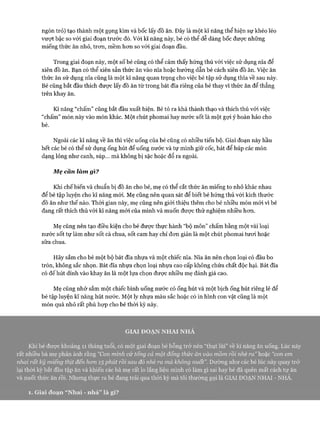 ngón trỏ) tạo thành một gọng kìm và bốc lấy đồ ăn. Đây là một kĩ năng thể hiện sự khéo léo
vưựt bậc so với giai đoạn trước đó. Vói kĩ năng này, bé có thể dễ dàng bốc đưực những
miếng thức ăn nhỏ, tron, mềm hon so vói giai đoạn đầu.
Trong giai đoạn này, một số bé cũng có thể cảm thấy hứng thú vói việc sử dụng nĩa để
xiên đồ ăn. Bạn có thể xiên sẵn thức ăn vào nĩa hoặc hướng dẫn bé cách xiên đồ ăn. Việc ăn
thức ăn sử dụng nĩa cũng là một kĩ năng quan trọng cho việc bé tập sử dụng thìa về sau này.
Bé cũng bắt đầu thích được lấy đồ ăn từ trong bát đĩa riêng của bé thay vì thức ăn để thẳng
trên khay ăn.
Kĩ năng “chấm” cũng bắt đầu xuất hiện. Bé tỏ ra khá thành thạo và thích thú vói việc
“chấm” món này vào món khác. Một chút phomai hay nước sốt là một gựi ý hoàn hảo cho
bé.
Ngoài các kĩ năng về ăn thì việc uống của bé cũng có nhiều tiến bộ. Giai đoạn này hầu
hết các bé có thể sử dụng ống hút để uống nước và tự mình giữ cốc, bát để húp các món
dạng lỏng như canh, súp... mà không bị sặc hoặc đổ ra ngoài.
M ẹ cân làm gì?
Khi chế biến và chuẩn bị đồ ăn cho bé, mẹ có thể cắt thức ăn miếng to nhỏ khác nhau
để bé tập luyện cho kĩ năng mói. Mẹ cũng nên quan sát để biết bé hứng thú với kích thước
đồ ăn như thế nào. Thòi gian này, mẹ cũng nên giói thiệu thêm cho bé nhiều món mói vì bé
đang rất thích thú vói kĩ năng mói của mình và muốn đưực thử nghiệm nhiều hon.
Mẹ cũng nên tạo điều kiện cho bé được thực hành “bộ môn” chấm bằng một vài loại
nước sốt tự làm như sốt cà chua, sốt cam hay chỉ đon giản là một chút phomai tưoi hoặc
sữa chua.
Hãy sắm cho bé một bộ bát đĩa nhựa và một chiếc nĩa. Nĩa ăn nên chọn loại có đầu bo
tròn, không sắc nhọn. Bát đĩa nhựa chọn loại nhựa cao cấp không chứa chất độc hại. Bát đĩa
có đếhút dính vào khay ăn là một lựa chọn được nhiều mẹ đánh giá cao.
Mẹ cũng nhớ sắm một chiếc bình uống nước có ống hút và một bịch ống hút riêng lẻ để
bé tập luyện kĩ năng hút nước. Một ly nhựa màu sắc hoặc có in hình con vật cũng là một
món quà nhỏ rất phù họp cho bé thòi kỳ này.
GIAI ĐOẠN NHAI NHẢ
Khi bé đưực khoảng 11 tháng tuổi, có một giai đoạn bé bỗng trở nên “thụt lùi” về kĩ năng ăn uống. Lúc này
rất nhiều bà mẹ phản ánh rằng “Con mình cứ tống cả một đống thức ăn vào mồm rồi nhè ra” hoặc “con em
nhai rất kỹ miếng thịt đến hon 15 phút rồi sau đó nhè ra mà không nuốt”. Dường như các bé lúc này quay trở
lại thòi kỳ bắt đầu tập ăn và khiến các bà mẹ rất lo lắng liệu mình có làm gì sai hay bé đã quên mất cách tự ăn
và nuốt thức ăn rồi. Nhưng thực ra bé đang trải qua thòi kỳ mà tôi thường gọi là GIAI ĐOẠN NHAI - NHẢ.
1. Giai đoạn “Nhai - nhả” là gì?
 