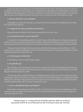 Là giai đoạn mà con bạn đang nhai nuốt rất tốt bỗng nhiên “giở chứng” nhai không nuốt mà cứ thế nhè ra.
Có những bé nhè hết tất cả mọi loại thức ăn, có những bé chỉ nhè những thức mà bé không thích, có bé lại chỉ
nhè những thứ đã từng là món “tủ” của mình. Có bé sẽ cho rất nhiều đồ ăn vào mồm rồi nhè ra, có bé lại nhai
từng món một, nhai rất lâu rồi lại nhả ra khi chỉ còn lại bã, có bé cho vào mồm rồi nhè thức ăn ra luôn.
2. Khi nào thì hành vi này xuất hiện?
Khoảng tầm 10,5 tháng (WW 46) hoặc 11,5 tháng (WW 55) tùy theo từng bé. Có những bé phải 13 tháng
mói xuất hiện tình trạng này.
3. Có phải bé nào cũng có giai đoạn này không?
Không. Nhưng theo thống kê từ các bé đã áp dụng BLW thì tỉ lệ là 80 - 90%.
4. Con tôi đã ăn tốt rồi, sao lại “thụt lùi”?
Con bạn đã ăn tốt, nhưng không phải thức ăn nào bé cũng có thể xử lý hoàn hảo. Những thứ dai quá như
thịt bò, cà rốt tưoi, mận tưoi bé vẫn còn chưa xử lý đưực. Nhai nhả là thòi gian bé học cách nhai kĩ hon, học
thêm kĩ năng làm thế nào để xử lý thức ăn dai và cứng. Đó cũng là lí do vì sao thòi kỳ nhai nhả trùng vói ww.
Thòi gian bé nhai nhả cũng là lúc bộ máy tiêu hóa phát triển để càng ngày càng hoàn thiện hon. Vây là
trong lúc bé học cách xử lý những món ăn khó nhai, khó nuốt thì hệ tiêu hóa cũng học cách để làm sao tiêu hóa
đưực nhũng dạng thức ăn “khó nhằn” này.
5. Nó thường kéo dài bao lâu?
ít nhất khoảng 2 tuần. Lâu nhất khoảng 4 tháng.
6. Mẹ phải làm gì?
Mẹ có thể làm các món ăn dạng sệt như súp, cháo, sốt, hoặc sinh tố cho bé uống bằng ống hút hoặc dùng
thìa để ăn. Có thể bé sẽ không ăn một cách gọn gàng, có thể bé dùng tay để mút thức ăn. Không sao cả, bé vẫn
đang đưa chất dinh dưỡng vào cơ thể.
Hơn nữa, bạn nghĩ con nhả hết bã thức ăn ra là không ăn được gì? Sai. Con nhả bã ra chứng tỏ con đã xử
lý xong phần “nước” có trong thức ăn, và phần nước đó trộn vói nước bọt đi thẳng vào ruột cũng chính là dinh
dưỡng mà con thu được trong quá trình ăn. Cho nên giả sử con bạn từ chối cả những món không cần nhai đi
nữa thì cũng đừng lo lắng, vẫn có cái chui vào bụng của con mà.
7. Làm sao tôi biết giai đoạn này kết thúc?
Khi bạn thấy con bạn không còn nhả đồ ăn ra bàn. Con ăn tốt hơn, ăn được thức ăn đa dạng hơn, khẩu vị
và lượng ăn của con tăng lên. Chúc mừng bạn và bé! Con đã hoàn thành khóa học cuối cùng về kĩ năng nhai
nuốt của ăn dặm bé chỉ huy.
Khoảng thòi gian 8 - 1 0 tháng tuổi là lúc bé bắt đầu nhận thức nhiều hơn về thế giói
xung quanh, do đó bé rất say mê khám phá mọi thứ tói nỗi quên ăn quên ngủ. Thòi gian
 