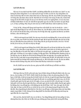 Lọi. ích cho mẹ
Khi mẹ và con sinh hoạt theo EASY, mẹ không nhầm lẫn các tín hiệu con “phát” ra, mẹ
không bị nhầm tiếng khóc vì con mệt muốn đi ngủ vói khi con đòi ăn, hay tiếng khóc con
chán muốn thay đổi trò choi, hoặc khóc bởi con đau bụng. Khi đó, mẹ sẽ biết cách phản ứng
vói từng nhu cầu khác nhau của bé. Mẹ hiểu bé và bé được tôn trọng về nhu cầu, tránh tình
trạng cho ăn lắt nhắt cả ngày do mẹ sợ con đói hay muốn con ngừng khóc, và sau này (bạn
sẽ thấy) tránh đưực vô vàn các vấn đề ăn ngủ phức tạp của con khi con bước vào giai đoạn
4, 6 ,10 hay 14 tháng. Đây cũng là cách mà mẹ có thể tránh được cảnh sẽ phải ép con ăn.
Ví dụ, bé M, 1 tháng tuổi đang sinh hoạt theo nếp EASY 3h, tức là chu kỳ ăn - choi -
ngủ của bé lặp đi lặp lại sau mỗi 3h. Bé sẽ đưực ăn, sau đó được ợ hoi, mẹ sẽ thay bỉm cho
bé, có thể cho bé đi tắm nắng, mát xa hay cho bé tập nằm sấp. 45 phút sau khi ăn, tự nhiên
bé khóc, rấm rứt không yên.
- Nếu là một người mẹ EASY, lúc này mẹ sẽ tự tin là con không đói, vì con m ói ăn cách
đó có 45 phút, mẹ sẽ biết cho bé lên giường đi ngủ. Bé sẽ ngủ đủ một giấc sâu 2h, bé sẽ dậy
khi con đói tiếp theo làm phiền bé, và đó cũng vừa đủ 3h từ giờ ăn trước, bé sẽ ăn. Và bởi
bé đói, bé sẽ ăn no, rồi choi và tiếp tục đi ngủ.
- Nếu là một người mẹ không theo EASY, khả năng rất cao là mẹ lại tiếp tục cho con bú,
bé sẽ bú rất ít sữa đầu và ngủ gật trên ti mẹ. Bé ăn thêm một chút xíu và được ngủ trên ti
mẹ, lâu dần đây sẽ là cách duy nhất có thể đưa bé vào giấc ngủ. 30 phút sau, khi bé chuyển
giấc ngủ, vì không có ti mẹ ngậm ở miệng, bé dậy gào khóc. Mẹ không hiểu chuyện gì xảy ra,
lại tiếp tục cho ăn. Bé lại ăn rất ít bởi bé không đói hẳn, lại ngủ gật, lại 45 phút ngủ dậy bé
hoặc hoi đói, hoặc thấy trong miệng không có ti, không ngủ đủ giấc, bé quấy khóc và mẹ thì
hoàn toàn bất lực không hiểu chuyện gì đang xảy ra. Mẹ suốt ngày cho ăn, dù cho ăn nhiều
lần mà mãi bé không tăng cân, bởi bé chưa một lần học cách ăn no và ngủ đủ!
Do đó, EASY tạo sự tự tin cho mẹ, giúp mẹ hiểu và biết làm gì mỗi khi con khóc.
Lọi. ích làu dàỉ
Nếu bạn tiếp tục đi hết cuốn sách này, bạn sẽ thấy chúng tôi khuyến khích việc cho con
ăn no, choi tự lập và T ự NGỦ, EASY chính là nền tảng cơ bản của phương pháp đó. Như
bạn có thể thấy, trình tự trong chu kỳ EASY tách ròi việc ăn và ngủ bởi giai đoạn hoạt động:
CHƠI. Con được khuyến khích tự đi ngủ khi đã mệt và con không ngủ trên ti mẹ, do đó khi
chuyển giấc ngủ (chu kỳ ngủ của bé rất ngắn, cứ sau 40 phút bé hết 1 chu kỳ ngủ, trở mình
tỉnh giấc và đi vào chu kỳ ngủ tiếp theo, mỗi giấc ngủ của bé sẽ gồm nhiều chu kỳ ngủ ngắn),
bé không cần ti mẹ để ngủ lại, và bé không ăn vặt chỉ để làm “mồi” cho việc ngủ. Do đó khi
thức dậy, bé thực sự đói để ăn no và khi bé ăn no bé có đủ năng lượng để ngủ đủ cho đến
khi đói. Mẹ cũng không bị dính lấy bé vì bé cần ti mẹ để ngủ, có thời gian chăm sóc bản thân
mình và gia đình, v ì thế, chúng tôi tin rằng EASY là chìa khóa để đi đến nếp sinh hoạt ăn
ngủ điều độ cho cả gia đình.
Khi con lớn, chu kỳ EASY của con sẽ dài ra. Tuy rằng không một trẻ nào giống trẻ nào,
nhưng khoa học cho thấy các bé đều trải qua những giai đoạn phát triển tương đối đồng
 