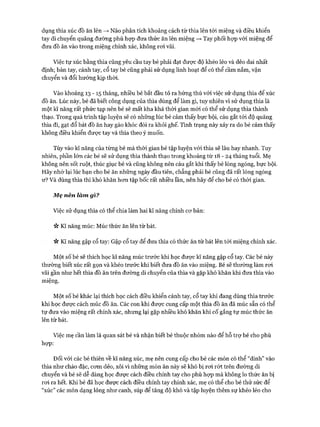 dụng thìa xúc đồ ăn lên —>Não phân tích khoảng cách từ thìa lên tới miệng và điều khiển
tay di chuyển quãng đường phù họp đưa thức ăn lên miệng —>Tay phối họp với miệng để
đưa đồ ăn vào trong miệng chính xác, không roi vãi.
Việc tự xúc bằng thìa cũng yêu cầu tay bé phải đạt được độ khéo léo và dẻo dai nhất
định; bàn tay, cánh tay, cổ tay bé cũng phải sử dụng linh hoạt để có thể cầm nắm, vận
chuyển và đổi hướng kịp thòi.
Vào khoảng 13 - 15 tháng, nhiều bé bắt đầu tỏ ra hứng thú vói việc sử dụng thìa để xúc
đồ ăn. Lúc này, bé đã biết công dụng của thìa dùng để làm gì, tuy nhiên vì sử dụng thìa là
một kĩ năng rất phức tạp nên bé sẽ mất kha khá thòi gian mói có thể sử dụng thìa thành
thạo. Trong quá trình tập luyện sẽ có những lúc bé cảm thấy bực bội, cáu gắt tói độ quăng
thìa đi, gạt đổ bát đồ ăn hay gào khóc đòi ra khỏi ghế. Tình trạng này xảy ra do bé cảm thấy
không điều khiển được tay và thìa theo ý muốn.
Tùy vào kĩ năng của từng bé mà thòi gian bé tập luyện vói thìa sẽ lâu hay nhanh. Tuy
nhiên, phần lớn các bé sẽ sử dụng thìa thành thạo trong khoảng từ 18 - 24 tháng tuổi. Mẹ
không nên sốt ruột, thúc giục bé và cũng không nến cáu gắt khi thấy bé lóng ngóng, bực bội.
Hãy nhớ lại lúc bạn cho bé ăn những ngày đầu tiên, chẳng phải bé cũng đã rất lóng ngóng
ư? Và dùng thìa thì khó khăn hem tập bốc rất nhiều lần, nên hãy để cho bé có thòi gian.
Mẹ nên làm gì?
Việc sử dụng thìa có thể chia làm hai kĩ năng chính cơ bản:
ic Kĩ năng múc: Múc thức ăn lên từ bát.
n Kĩ năng gập cổ tay: Gập cổ tay để đưa thìa có thức ăn từ bát lên tói miệng chính xác.
Một số bé sẽ thích học kĩ năng múc trước khi học được kĩ năng gập cổ tay. Các bé này
thường biết xúc rất gọn và khéo trước khi biết đưa đồ ăn vào miệng. Bé sẽ thường làm roi
vãi gần như hết thìa đồ ăn trên đường di chuyển của thìa và gặp khó khăn khi đưa thìa vào
miệng.
Một số bé khác lại thích học cách điều khiển cánh tay, cổ tay khi đang dùng thìa trước
khi học được cách múc đồ ăn. Các con khi được cung cấp một thìa đồ ăn đã múc sẵn có thể
tự đưa vào miệng rất chính xác, nhưng lại gặp nhiều khó khăn khi cố gắng tự múc thức ăn
lên từ bát.
Việc mẹ cần làm là quan sát bé và nhận biết bé thuộc nhóm nào để hỗ trự bé cho phù
họp:
Đối với các bé thiên về kĩ năng xúc, mẹ nên cung cấp cho bé các món có thể “dính” vào
thìa như cháo đặc, cơm dẻo, xôi vì những món ăn này sẽ khó bị rơi rót trên đường di
chuyển và bé sẽ dễ dàng học được cách điều chỉnh tay cho phù hợp mà không lo thức ăn bị
rơi ra hết. Khi bé đã học được cách điều chỉnh tay chính xác, mẹ có thể cho bé thử sức để
“xúc” các món dạng lỏng như canh, súp để tăng độ khó và tập luyện thêm sự khéo léo cho
 