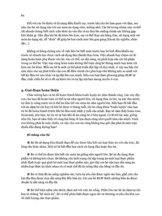 bé.
Đối với các bé thiên về kĩ năng điều khiển tay, trước khi cho bé làm quen vói thìa, mẹ
nên cho bé sử dụng nĩa vói các món ăn dạng viên, miếng nhỏ. Các bé trong nhóm này có thể
rất nhanh chóng biết cách xiên thức ăn vào dĩa và tự đưa lên miệng chính xác không gặp
khó khăn gì. Dần dần khi bé đã khéo léo hon, mẹ có thể thay nĩa bằng thìa, sử dụng một vài
món ăn dạng sệt, dễ “dính” để giúp bé học cách múc lên gọn gàng (khoai tây nghiền, cháo
đặc...).
Không có bằng chứng nào về việc liệu bé biết múc trước hay bé biết điều khiển tay
trước sẽ nhanh học đưực cách sử dụng thìa thành thạo hon. Việc nhanh hay chậm các kĩ
năng hoàn toàn phụ thuộc vào bé, vào cơ thể, sự sẵn sàng, sự phối họp của các bộ phận
trong cơ thể bé. Việc này cũng hoàn toàn không thể hiện rằng bé thông minh hay kém cỏi
hon các bé khác. Mỗi em bé là một cá thể phát triển độc lập và duy nhất, vì vậy mẹ hãy chỉ
nên nhìn vào sự phát triển của con để điều chỉnh cho phù họp chứ không nên so sánh với
bất kỳ đứa trẻ nào khác và áp đặt lên con mình. Nếu con bạn theo phương pháp BLW từ
đầu, chắc chắn bé sẽ có đủ sự khéo léo và tự lập mà bạn mong muốn ở con.
4. Giai đoạn hoàn thiện
Chúc mừng bạn và bé đã hoàn thành khóa huấn luyện ăn dặm thành công. Lúc này đây
con của bạn đã hoàn toàn có thể tự ăn như người lớn, sử dụng thìa và bát, tự xúc cho mình,
tự cầm ly uống nước và có thể ăn hầu hết các món ăn như người lớn. Nếu bạn đã bắt đầu
với ăn dặm bé chỉ huy từ khi bé được 6 tháng tuổi, tôi tin rằng khóa “huấn luyện” của bạn
và bé đã hoàn thành trước khi bé đón sinh nhật 2 tuổi của mình. Bạn sẽ cảm thấy hoàn toàn
thoải mái, yên tâm, tự tin và tự hào khi đi ăn cùng bé ở bên ngoài. Có lẽ tới lúc này, giống
như tôi, bạn sẽ cảm thấy vô cùng hài lòng về lựa chọn cũng như quyết tâm của mình. Nuôi
con không phải là cuộc chiến, và việc cho con ăn cũng không bao giờ cần phải là một trận
chiến đấu đúng không bạn?
Kĩ năng của bé
n Bé đã sử dụng thìa thành thạo để xúc được hầu hết các loại thức ăn với cấu trúc, độ
lỏng rắn khác nhau. Một số bé bắt đầu học cách sử dụng đũa hoặc dao ăn.
n Bé có thể ăn được hầu hết các món ăn giống như người lớn. Bé ăn đa dạng thực
phẩm và không kén chọn. Bé không còn tình trạng chỉ tập trung ăn một loại thực phẩm
nhất định hoặc quá ghét bỏ một loại thực phẩm nào, giờ đây em bé của bạn sẵn sàng ăn
nhiều loại thức ăn khác nhau và có một chế độ ăn uống khá cân bằng và đầy đủ.
n Bé có thái độ ăn uống nghiêm túc, luôn tự yêu cầu được ngồi vào bàn, ghế, yêu cầu
bát đĩa thìa được dọn sẵn sàng khi đến bữa ăn. Các em bé BLW thích những bữa ăn được
chuẩn bị sẵn sàng và đầy đủ.
n Bé thể hiện niềm yêu thích, dam mê với việc ăn uống. Phần lớn các bé ăn dặm tự chỉ
huy là những “kẻ sành ăn”, bé có thể phân biệt được ngon dở và thường có yêu cầu khá cao
về chất lượng của thực phẩm.
 