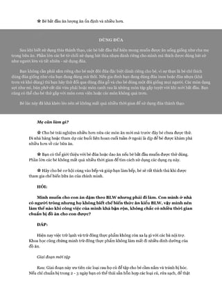 « Bé bắt đầu ăn lượng ăn ổn định và nhiều hơn.
DÙNG ĐŨA
Sau khi biết sử dụng thìa thành thạo, các bé bắt đầu thể hiện mong muốn được ăn uống giống như cha mẹ
trong bữa ăn. Phần lớn các bé từ chối sử dụng bát thìa nhựa dành riêng cho mình mà thích được dùng bát sứ
như người lớn và tất nhiên - sử dụng đũa.
Bạn không cần phải sắm riêng cho bé một đôi đũa đặc biệt dành riêng cho bé, vì sự thực là bé chỉ thích
dùng đũa giống như của bạn đang dùng mà thôi. Nếu gia đình bạn đang dùng đũa inox hoặc đũa nhựa (khá
trơn và khó dùng) thì bạn hãy thử đổi qua dùng đũa gỗ và cho bé dùng một đôi giống mọi người. Các món dạng
sợi như mì, bún phở cắt dài vừa phải hoặc món canh rau là những món tập gắp tuyệt vòi khi mới bắt đầu. Bạn
cũng có thể cho bé thử gắp với món cơm viên hoặc các món không quá trơn.
Bé lúc này đã khá khéo léo nến sẽ không mất quá nhiều thòi gian để sử dụng đũa thành thạo.
Mẹ cân làm gì?
>v Cho bé trải nghiệm nhiều hơn nữa các món ăn mói mà trước đây bé chưa được thử.
Đi nhà hàng hoặc tham dự các buổi liên hoan cuối tuần ở ngoài là dịp để bé được khám phá
nhiều hơn về các bữa ăn.
n Bạn có thể giới thiệu vói bé đũa hoặc dao ăn nếu bé bắt đầu muốn được thử dùng.
Phần lớn các bé không mất quá nhiều thòi gian để tìm cách sử dụng các dụng cụ này.
Vv Hãy cho bé cơ hội cùng vào bếp và giúp bạn làm bếp, bé sẽ rất thích thú khi được
tham gia chế biến bữa ăn của chính mình.
HỎI:
Mình muốn cho con ăn dặm theo BLW nhưng phải đi làm. Con mình ử nhà
có ngưừi trông nhưng họ không biết chếbiến thức ăn kiểu BLW, vậy mình nên
làm thế nào khi công việc của mình khá bận rộn, không chắc có nhiều thò*i gian
chuẩn bị đồ ăn cho con đưực?
ĐÁP:
Hiện nay việc trữ lạnh và trữ đông thực phẩm không còn xa lạ gì vói các bà nội trự.
Khoa học cũng chứng minh trữ đông thực phẩm không làm mất đi nhiều dinh dưỡng của
đồ ăn.
Giai đoạn mói tập
Rau: Giai đoạn này ưu tiên các loại rau họ củ để tập cho bé cầm nắm và tránh bị hóc.
Nếu chỉ chuẩn bị trong 2 - 3 ngày bạn có thể thái sẵn hỗn họp các loại củ, rửa sạch, để thật
 