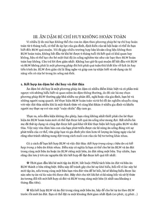 III. ĂN DẶM BÉ CHỈ HUY KHÔNG HOÀN TOÀN
Vì nhiều lý do mà bạn không thể cho con ăn dặm theo phưong pháp bé tự chỉ huy hoàn
toàn từ 6 tháng tuổi, có thể do áp lực của gia đình, định kiến của xã hội hoặc có thể do bạn
biết đến BLW quá muộn. Tôi đã gặp nhiều trường họp băn khoăn rằng liệu không theo
BLW hoàn toàn, không bắt đầu từ khi bé đưực 6 tháng tuổi thì kết quả có khả quan hay
không, liệu có thể tạo cho bé một thái độ ăn uống nghiêm túc như các bạn theo BLW hoàn
toàn hay không. Câu trả lòi đon giản nhất: Không bao giờ là quá muộn để bắt đầu vói BLW
và BLW không phải là một phưong pháp đòi hỏi phải quá tuân thủ khắt khe về lịch ăn hay
tiến trình ăn. BLW đon giản chỉ là lắng nghe và giúp con tự nhận biết và sử dụng các kĩ
năng vốn có của bé trong ăn uống mà thôi.
1. Kết hợp ăn dặm bé chỉ huy và đút thìa
Ăn dặm bé chỉ huy là một phưong pháp ăn dặm có nhiều điểm khác biệt và có phần trái
ngược vói những hiểu biết và quan niệm ăn dặm thông thường, do đó các bà mẹ chọn
phương pháp BLW thường gặp khá nhiều sự phản đối, nghi hoặc của gia đình, bạn bè và
những người xung quanh. Đê’ thực hiện BLW hoàn toàn và từ bỏ đồ ăn nghiền nhuyễn cùng
với việc đút thìa nhiều khi là một thách thức vô cùng khó khăn ở nhiều gia đình và khiến
người mẹ thực sự roi vào một “cuộc chiến” đầy cam go.
Thực ra, nếu điều kiện không cho phép, bạn cũng không nhất thiết phải cho bé thực
hiện ăn BLW hoàn toàn mói có thể đạt đưực kết quả ăn uống như mong đựi. Rất nhiều bà
mẹ đã thử áp dụng và cũng đạt được kết quả khá tốt khi thực hiện kết họp giữa BLW và đút
thìa. Việc này vừa đảm bảo con của bạn phát triển được các kĩ năng ăn uống đúng vói sự
phát triển của cơ thể, vừa giúp bạn và gia đình yên tâm hơn về lượng ăn hàng ngày của bé
cũng như tránh những xung đột trong cách nuôi con của các hệ tư tưởng khác nhau.
Có 2 cách để bạn kết họp BLW và việc đút thìa: Kết họp trong cùng 1 bữa ăn và kết
họp trong 2 bữa ăn khác nhau. Điều này có nghĩa là bạn có thể cho bé ăn BLW và ăn đút
trong cùng một bữa ăn hoặc ăn BLW riêng một bữa, ăn đút riêng một bữa. Tuy nhiên, bạn
cũng cần lưu ý tói các nguyên tắc khi kết họp để đạt được kết quả tốt nhất:
n Thời gian đầu khi bé mói tập ăn BLW, bắt buộc PHẢI tách bữa ăn đút và bữa ăn
BLW thành 2 bữa riêng biệt. Điều này để tránh gây cho bé sự khó hiểu, bối rối vì lúc này bé
mói tập ăn, nếu trong cùng một bữa bạn vừa đút vừa để bé bốc, bé sẽ không hiểu được lúc
nào nên tự ăn và lúc nào thì được đút. Hãy chờ cho tới khi bé có kĩ năng bốc và xử lý thức
ăn tương đối tốt mói kết họp cả đút và BLW trong cùng một bữa (ít nhất sau khoảng 1
tháng đầu tiên).
n Khi kết họp BLW và ăn đút trong cùng một bữa ăn, hãy để cho bé tự ăn theo BLW
trước rồi mới ăn đút. Bạn có thể đặt ra một khoảng thời gian nhất định (10 phút, 15 phút...)
 